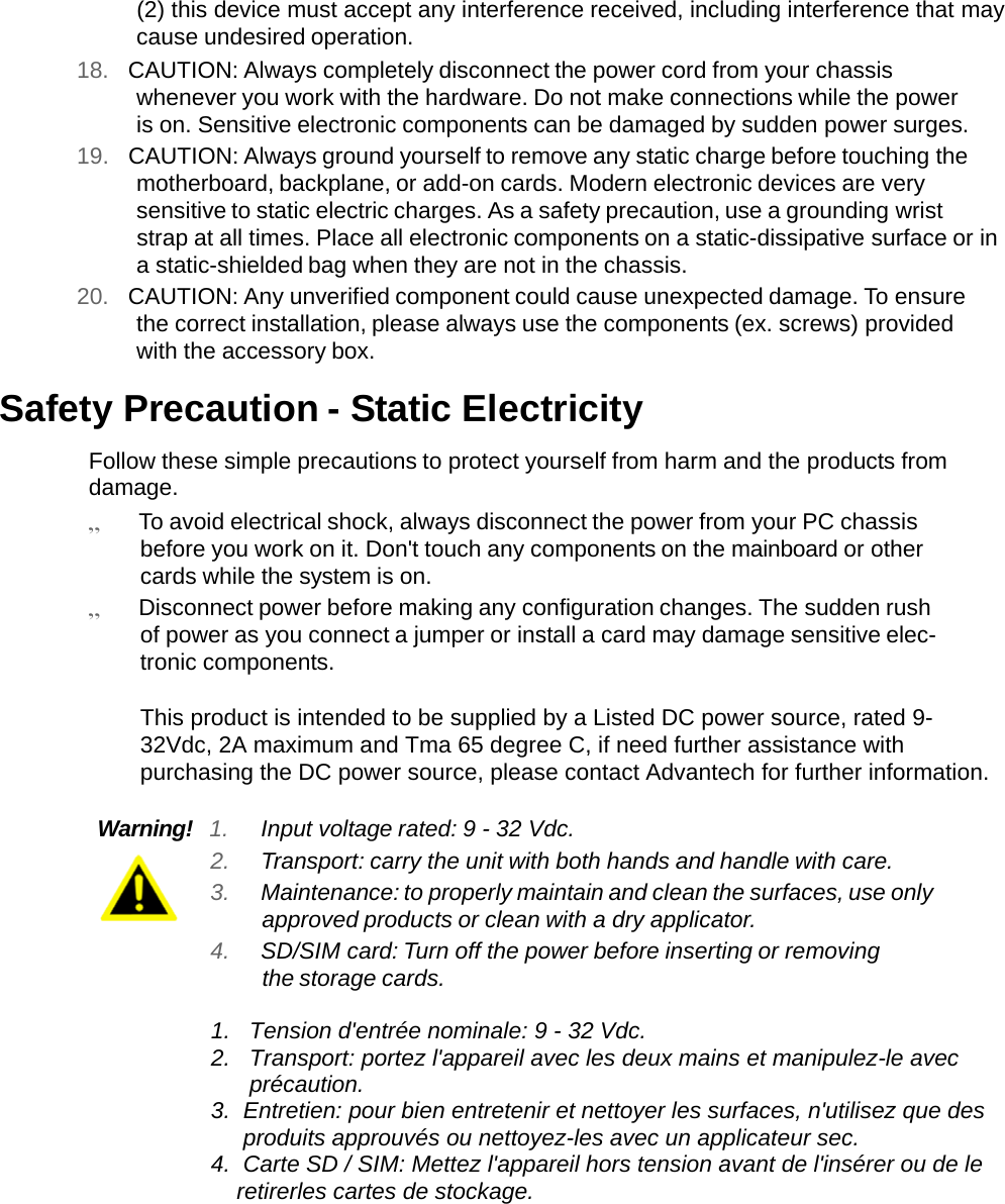   (2) this device must accept any interference received, including interference that may cause undesired operation. 18.  CAUTION: Always completely disconnect the power cord from your chassis whenever you work with the hardware. Do not make connections while the power is on. Sensitive electronic components can be damaged by sudden power surges. 19.  CAUTION: Always ground yourself to remove any static charge before touching the motherboard, backplane, or add-on cards. Modern electronic devices are very sensitive to static electric charges. As a safety precaution, use a grounding wrist strap at all times. Place all electronic components on a static-dissipative surface or in a static-shielded bag when they are not in the chassis. 20.  CAUTION: Any unverified component could cause unexpected damage. To ensure the correct installation, please always use the components (ex. screws) provided with the accessory box.  Safety Precaution - Static Electricity  Follow these simple precautions to protect yourself from harm and the products from damage. „ To avoid electrical shock, always disconnect the power from your PC chassis before you work on it. Don&apos;t touch any components on the mainboard or other cards while the system is on. „ Disconnect power before making any configuration changes. The sudden rush of power as you connect a jumper or install a card may damage sensitive elec- tronic components.  This product is intended to be supplied by a Listed DC power source, rated 9-32Vdc, 2A maximum and Tma 65 degree C, if need further assistance with purchasing the DC power source, please contact Advantech for further information.  Warning!  1. Input voltage rated: 9 - 32 Vdc. 2. Transport: carry the unit with both hands and handle with care. 3. Maintenance: to properly maintain and clean the surfaces, use only approved products or clean with a dry applicator. 4. SD/SIM card: Turn off the power before inserting or removing the storage cards.  1.   Tension d&apos;entrée nominale: 9 - 32 Vdc. 2.   Transport: portez l&apos;appareil avec les deux mains et manipulez-le avec          précaution. 3.  Entretien: pour bien entretenir et nettoyer les surfaces, n&apos;utilisez que des       produits approuvés ou nettoyez-les avec un applicateur sec. 4.  Carte SD / SIM: Mettez l&apos;appareil hors tension avant de l&apos;insérer ou de le      retirerles cartes de stockage.         