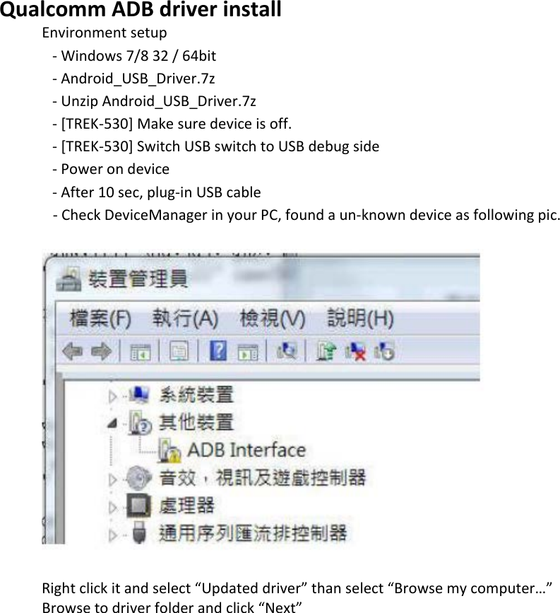    Qualcomm ADB driver install Environment setup     - Windows 7/8 32 / 64bit     - Android_USB_Driver.7z     - Unzip Android_USB_Driver.7z     - [TREK-530] Make sure device is off.     - [TREK-530] Switch USB switch to USB debug side     - Power on device     - After 10 sec, plug-in USB cable    - Check DeviceManager in your PC, found a un-known device as following pic.              Right click it and select “Updated driver” than select “Browse my computer…”  Browse to driver folder and click “Next”  