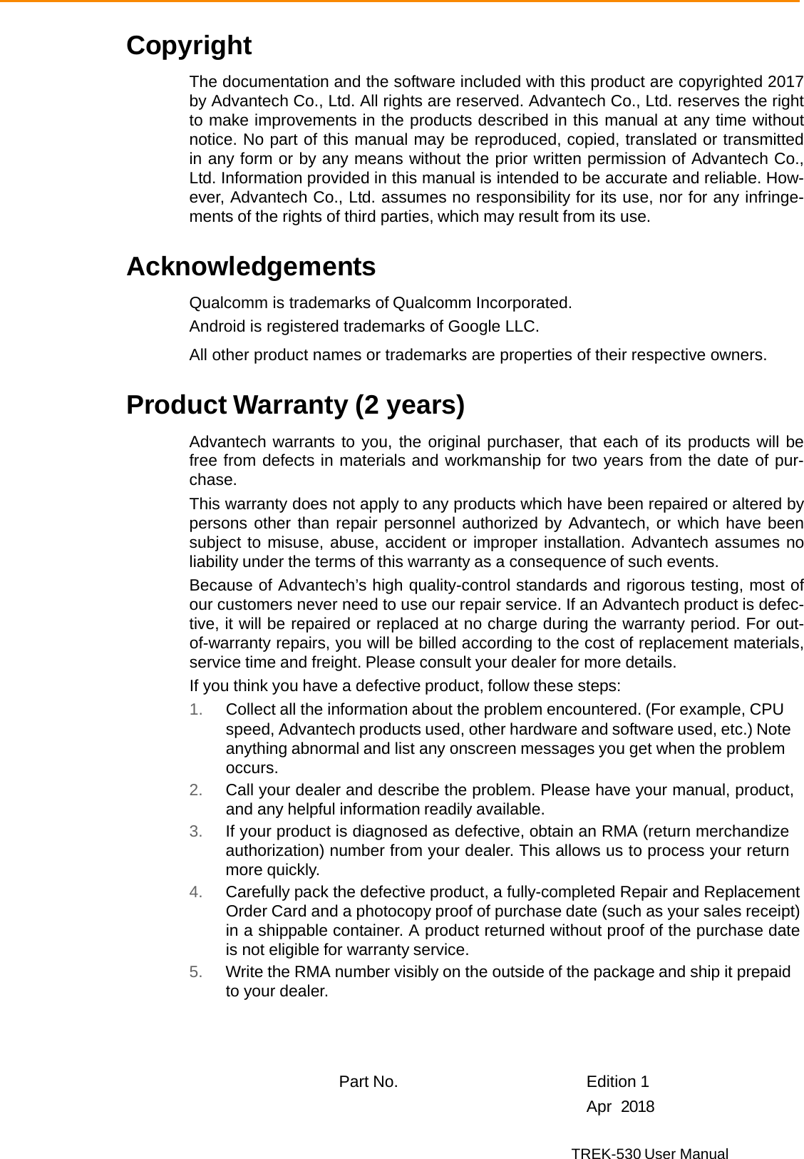 TREK-530 User Manual  Copyright  The documentation and the software included with this product are copyrighted 2017 by Advantech Co., Ltd. All rights are reserved. Advantech Co., Ltd. reserves the right to make improvements in the products described in this manual at any time without notice. No part of this manual may be reproduced, copied, translated or transmitted in any form or by any means without the prior written permission of Advantech Co., Ltd. Information provided in this manual is intended to be accurate and reliable. How- ever, Advantech Co., Ltd. assumes no responsibility for its use, nor for any infringe- ments of the rights of third parties, which may result from its use.   Acknowledgements  Qualcomm is trademarks of Qualcomm Incorporated. Android is registered trademarks of Google LLC. All other product names or trademarks are properties of their respective owners.  Product Warranty (2 years)  Advantech warrants to you, the original purchaser, that each of its products will be free from defects in materials and workmanship for two years from the date of pur- chase. This warranty does not apply to any products which have been repaired or altered by persons other than repair personnel authorized by Advantech, or which have been subject to misuse, abuse, accident or improper installation. Advantech assumes no liability under the terms of this warranty as a consequence of such events. Because of Advantech’s high quality-control standards and rigorous testing, most of our customers never need to use our repair service. If an Advantech product is defec- tive, it will be repaired or replaced at no charge during the warranty period. For out- of-warranty repairs, you will be billed according to the cost of replacement materials, service time and freight. Please consult your dealer for more details. If you think you have a defective product, follow these steps: 1. Collect all the information about the problem encountered. (For example, CPU speed, Advantech products used, other hardware and software used, etc.) Note anything abnormal and list any onscreen messages you get when the problem occurs. 2. Call your dealer and describe the problem. Please have your manual, product, and any helpful information readily available. 3. If your product is diagnosed as defective, obtain an RMA (return merchandize authorization) number from your dealer. This allows us to process your return more quickly. 4. Carefully pack the defective product, a fully-completed Repair and Replacement Order Card and a photocopy proof of purchase date (such as your sales receipt) in a shippable container. A product returned without proof of the purchase date is not eligible for warranty service. 5. Write the RMA number visibly on the outside of the package and ship it prepaid to your dealer.      Part No.   Edition 1   Apr  2018 
