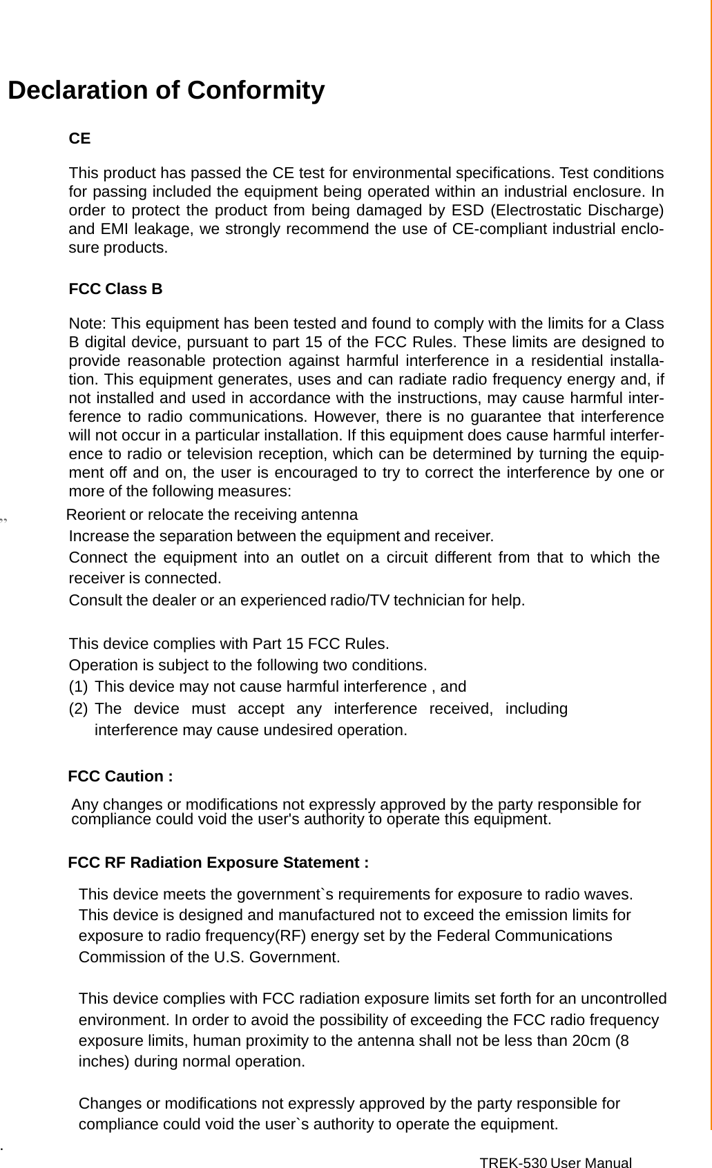 TREK-530 User Manual  Declaration of Conformity   CE  This product has passed the CE test for environmental specifications. Test conditions for passing included the equipment being operated within an industrial enclosure. In order to protect the product from being damaged by ESD (Electrostatic Discharge) and EMI leakage, we strongly recommend the use of CE-compliant industrial enclo- sure products.   FCC Class B  Note: This equipment has been tested and found to comply with the limits for a Class B digital device, pursuant to part 15 of the FCC Rules. These limits are designed to provide  reasonable  protection against  harmful interference in  a  residential installa- tion. This equipment generates, uses and can radiate radio frequency energy and, if not installed and used in accordance with the instructions, may cause harmful inter- ference to radio communications. However, there is no guarantee that interference will not occur in a particular installation. If this equipment does cause harmful interfer- ence to radio or television reception, which can be determined by turning the equip- ment off and on, the user is encouraged to try to correct the interference by one or more of the following measures: „         Reorient or relocate the receiving antenna  Increase the separation between the equipment and receiver. Connect the  equipment into an  outlet on  a  circuit  different from  that to which the receiver is connected. Consult the dealer or an experienced radio/TV technician for help.  This device complies with Part 15 FCC Rules. Operation is subject to the following two conditions. (1) This device may not cause harmful interference , and (2) The device must accept any interference received, including interference may cause undesired operation.         FCC Caution :   Any changes or modifications not expressly approved by the party responsible for compliance could void the user&apos;s authority to operate this equipment.         FCC RF Radiation Exposure Statement :   This device meets the government`s requirements for exposure to radio waves.  This device is designed and manufactured not to exceed the emission limits for exposure to radio frequency(RF) energy set by the Federal Communications Commission of the U.S. Government.    This device complies with FCC radiation exposure limits set forth for an uncontrolled environment. In order to avoid the possibility of exceeding the FCC radio frequency exposure limits, human proximity to the antenna shall not be less than 20cm (8 inches) during normal operation.  Changes or modifications not expressly approved by the party responsible for compliance could void the user`s authority to operate the equipment. . 