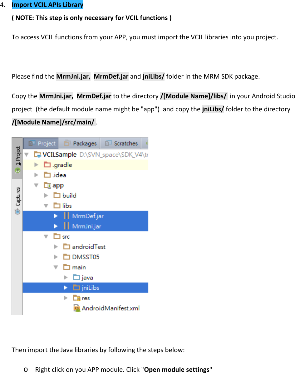    4. Import VCIL APIs Library ( NOTE: This step is only necessary for VCIL functions ) To access VCIL functions from your APP, you must import the VCIL libraries into you project.  Please find the MrmJni.jar,  MrmDef.jar and jniLibs/ folder in the MRM SDK package.  Copy the MrmJni.jar,  MrmDef.jar to the directory /[Module Name]/libs/  in your Android Studio project  (the default module name might be &quot;app&quot;)  and copy the jniLibs/ folder to the directory /[Module Name]/src/main/ .   Then import the Java libraries by following the steps below: o Right click on you APP module. Click &quot;Open module settings&quot; 