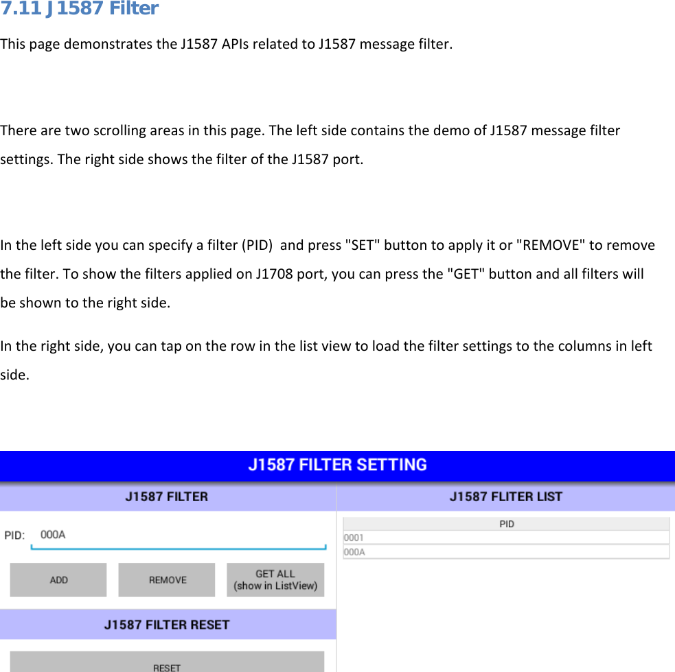   7.11 J1587 Filter This page demonstrates the J1587 APIs related to J1587 message filter.  There are two scrolling areas in this page. The left side contains the demo of J1587 message filter settings. The right side shows the filter of the J1587 port.  In the left side you can specify a filter (PID)  and press &quot;SET&quot; button to apply it or &quot;REMOVE&quot; to remove the filter. To show the filters applied on J1708 port, you can press the &quot;GET&quot; button and all filters will be shown to the right side. In the right side, you can tap on the row in the list view to load the filter settings to the columns in left side.      