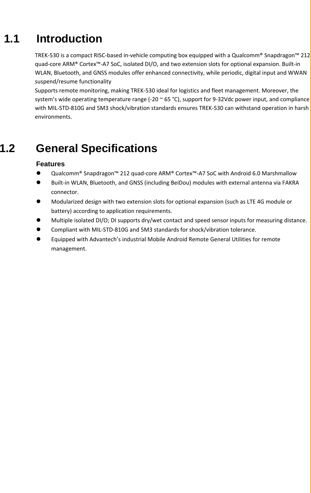   Chapter 1 General Information   1.1 Introduction  TREK-530 is a compact RISC-based in-vehicle computing box equipped with a Qualcomm® Snapdragon™ 212 quad-core ARM® Cortex™-A7 SoC, isolated DI/O, and two extension slots for optional expansion. Built-in WLAN, Bluetooth, and GNSS modules offer enhanced connectivity, while periodic, digital input and WWAN suspend/resume functionality Supports remote monitoring, making TREK-530 ideal for logistics and fleet management. Moreover, the system’s wide operating temperature range (-20 ~ 65 °C), support for 9-32Vdc power input, and compliance with MIL-STD-810G and 5M3 shock/vibration standards ensures TREK-530 can withstand operation in harsh environments.   1.2  General Specifications  Features  Qualcomm® Snapdragon™ 212 quad-core ARM® Cortex™-A7 SoC with Android 6.0 Marshmallow  Built-in WLAN, Bluetooth, and GNSS (including BeiDou) modules with external antenna via FAKRA connector.  Modularized design with two extension slots for optional expansion (such as LTE 4G module or battery) according to application requirements.  Multiple isolated DI/O; DI supports dry/wet contact and speed sensor inputs for measuring distance.  Compliant with MIL-STD-810G and 5M3 standards for shock/vibration tolerance.  Equipped with Advantech’s industrial Mobile Android Remote General Utilities for remote management. 