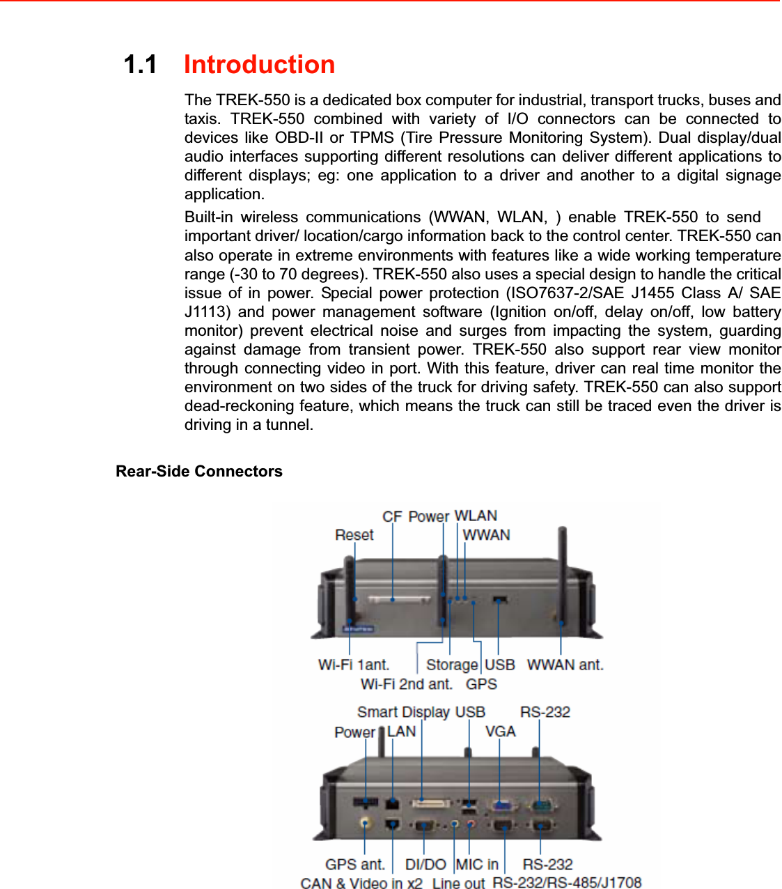 1.1IntroductionThe TREK-550 is a dedicated box computer for industrial, transport trucks, buses and taxis. TREK-550 combined with variety of I/O connectors can be connected to devices like OBD-II or TPMS (Tire Pressure Monitoring System). Dual display/dual audio interfaces supporting different resolutions can deliver different applications to different displays; eg: one application to a driver and another to a digital signage application. Built-in wireless communications (WWAN, WLAN, ) enable TREK-550 to send important driver/ location/cargo information back to the control center. TREK-550 can also operate in extreme environments with features like a wide working temperature range (-30 to 70 degrees). TREK-550 also uses a special design to handle the critical issue of in power. Special power protection (ISO7637-2/SAE J1455 Class A/ SAE J1113) and power management software (Ignition on/off, delay on/off, low battery monitor) prevent electrical noise and surges from impacting the system, guarding against damage from transient power. TREK-550 also support rear view monitor through connecting video in port. With this feature, driver can real time monitor the environment on two sides of the truck for driving safety. TREK-550 can also support dead-reckoning feature, which means the truck can still be traced even the driver is driving in a tunnel. Rear-Side Connectors 