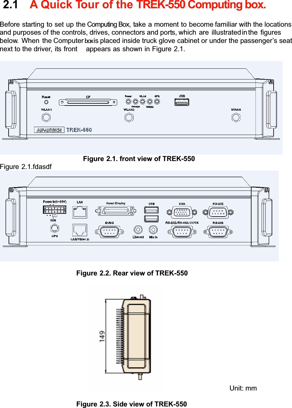 2.1A Quick Tour of the TREK-550 Computing box.Beforestarting to set up the Computing Box,takeamomentto becomefamiliar with the locations andpurposes of the controls,drives, connectors and ports,which are illustratedinthe figures below. When theComputerboxisplaced inside truck glove cabinet or under the passenger’s seat next to the driver, its front  appears as showninFigure 2.1. Figure 2.1. front view of TREK-550 Figure 2.1.fdasdf Figure 2.2. Rear view of TREK-550      Unit: mm Figure 2.3. Side view of TREK-550 