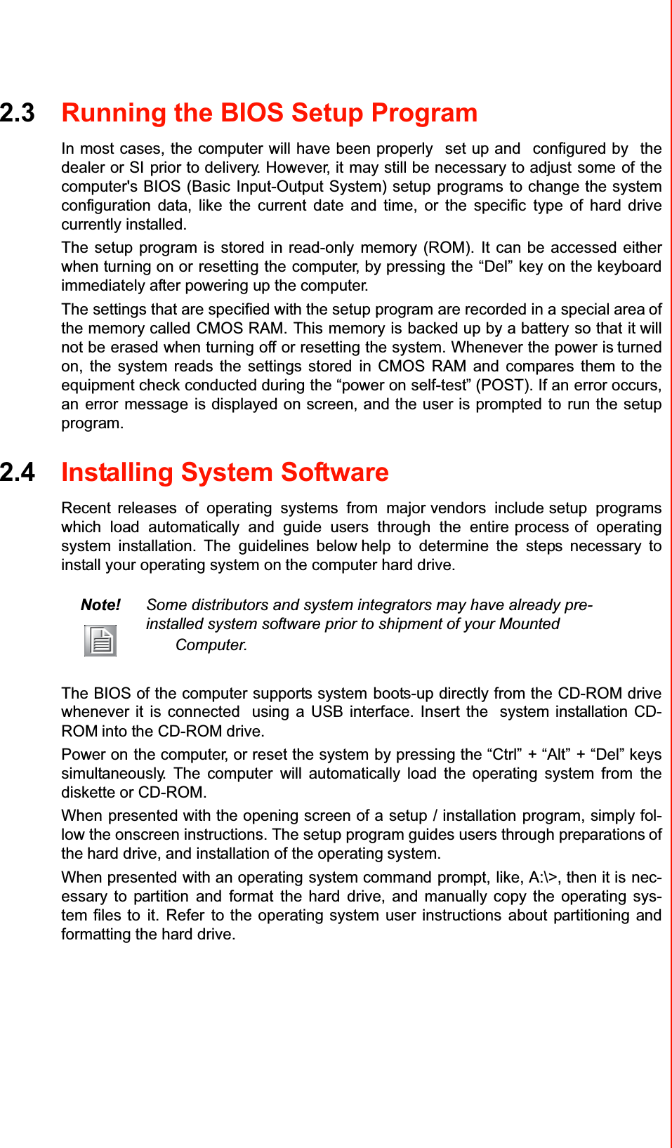 2.3Running the BIOS Setup ProgramIn most cases, the computer will have been properlyset up andconfigured bythedealer or SIprior to delivery. However, itmay still be necessary to adjustsomeofthecomputer&apos;s BIOS (BasicInput-Output System) setupprogramsto change the systemconfiguration data, like the current date and time, or the specifictype of hard drivecurrently installed.The setup program is stored in read-onlymemory (ROM).It can be accessed eitherwhen turning on orresettingthecomputer, by pressingthe“Del”key on the keyboardimmediately after powering up thecomputer.The settingsthatarespecifiedwiththesetup program are recorded in a specialareaofthe memory calledCMOS RAM.Thismemoryisbacked up by a batteryso thatitwill not be erased when turning offor resetting the system. Whenever the power isturned on, the system reads the settings storedin CMOS RAM and compares themto the equipment check conducted duringthe “power onself-test” (POST).If anerroroccurs, anerrormessageis displayed on screen, and the user is promptedtorun thesetup program.2.4Installing System SoftwareRecentreleases of operating systems from majorvendors includesetup programswhich load automatically and guide users through the entireprocessof operatingsystem installation. Theguidelines belowhelp todetermine thesteps necessary toinstall your operating system onthe computer hard drive.Note!Some distributors and system integrators may have already pre-installed system software prior to shipment of your MountedComputer.The BIOS of the computer supports systemboots-up directly from the CD-ROM drivewhenever it is connectedusing a USB interface. Insert thesystem installation CD-ROMinto the CD-ROMdrive.Power onthe computer, or reset the systemby pressing the “Ctrl”+ “Alt”+ “Del” keyssimultaneously. The computerwill automatically load the operating system fromthediskette or CD-ROM.Whenpresented with the opening screen of asetup/ installationprogram, simply fol-low the onscreeninstructions. Thesetup program guidesusersthrough preparationsofthehard drive, and installation of the operatingsystem.When presentedwith an operatingsystem commandprompt,like, A:\&gt;, then it isnec-essary to partitionandformatthe harddrive, and manually copy the operating sys-tem files toit.Referto the operating system user instructionsabout partitioning andformatting the hard drive.