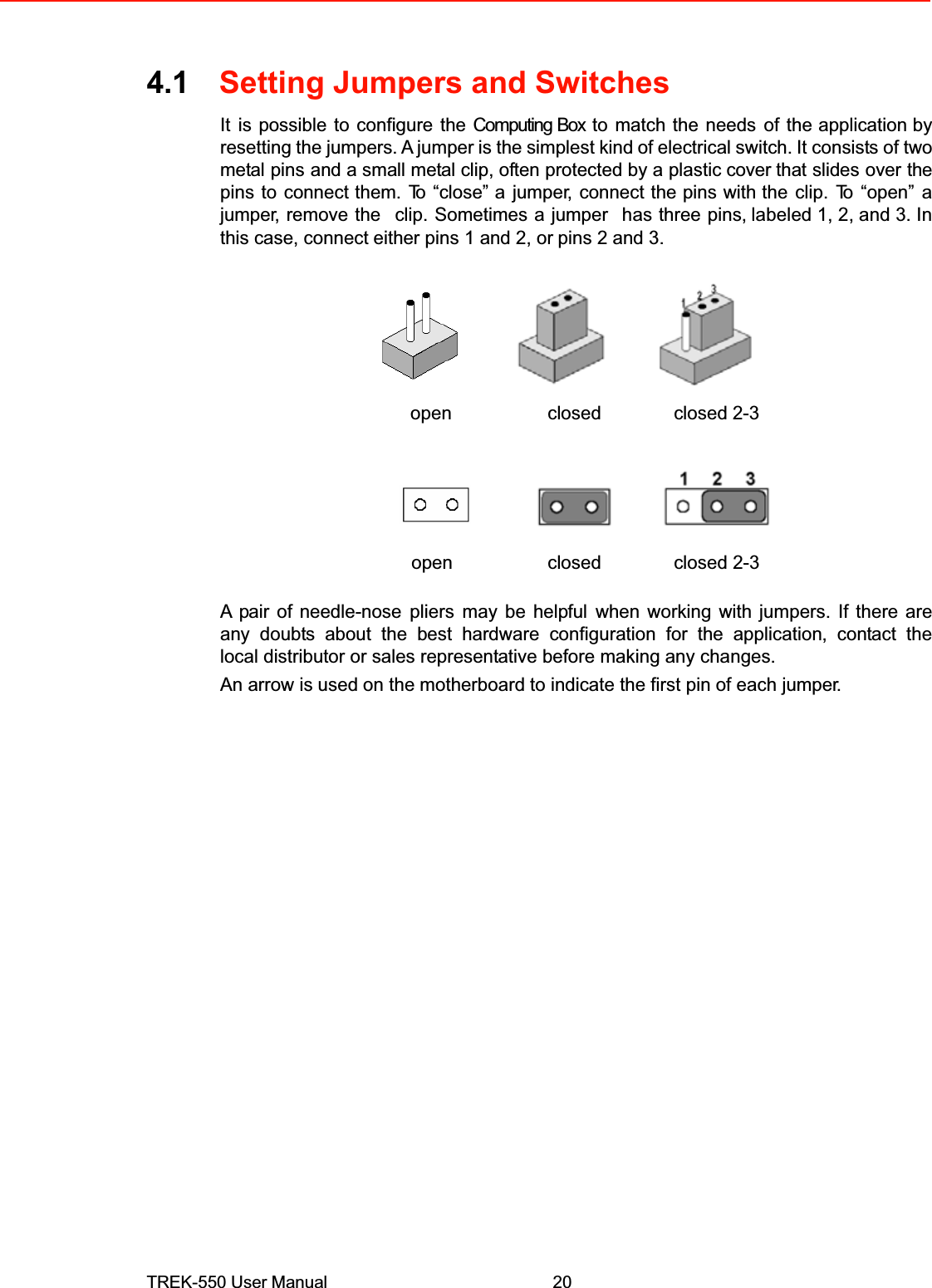 4.1Setting Jumpers and SwitchesItis possible to configure the Computing Box to match the needsof theapplication by resetting the jumpers. A jumperis the simplestkindof electrical switch.It consists of two metalpinsand a small metal clip, often protected by aplastic coverthat slidesover the pinstoconnect them.To“close” ajumper,connect the pins withthe clip. To “open” a jumper, remove theclip. Sometimes a jumperhas three pins,labeled 1, 2, and 3. In this case, connecteither pins 1 and 2, orpins 2 and 3.openclosedclosed 2-3openclosedclosed 2-3A pair of needle-nosepliersmay be helpfulwhen working with jumpers. If there areany doubts about the best hardware configuration for the application, contact thelocal distributor or sales representative before making any changes.An arrow isused on the motherboard to indicate the first pin of each jumper.TREK-550 User Manual20