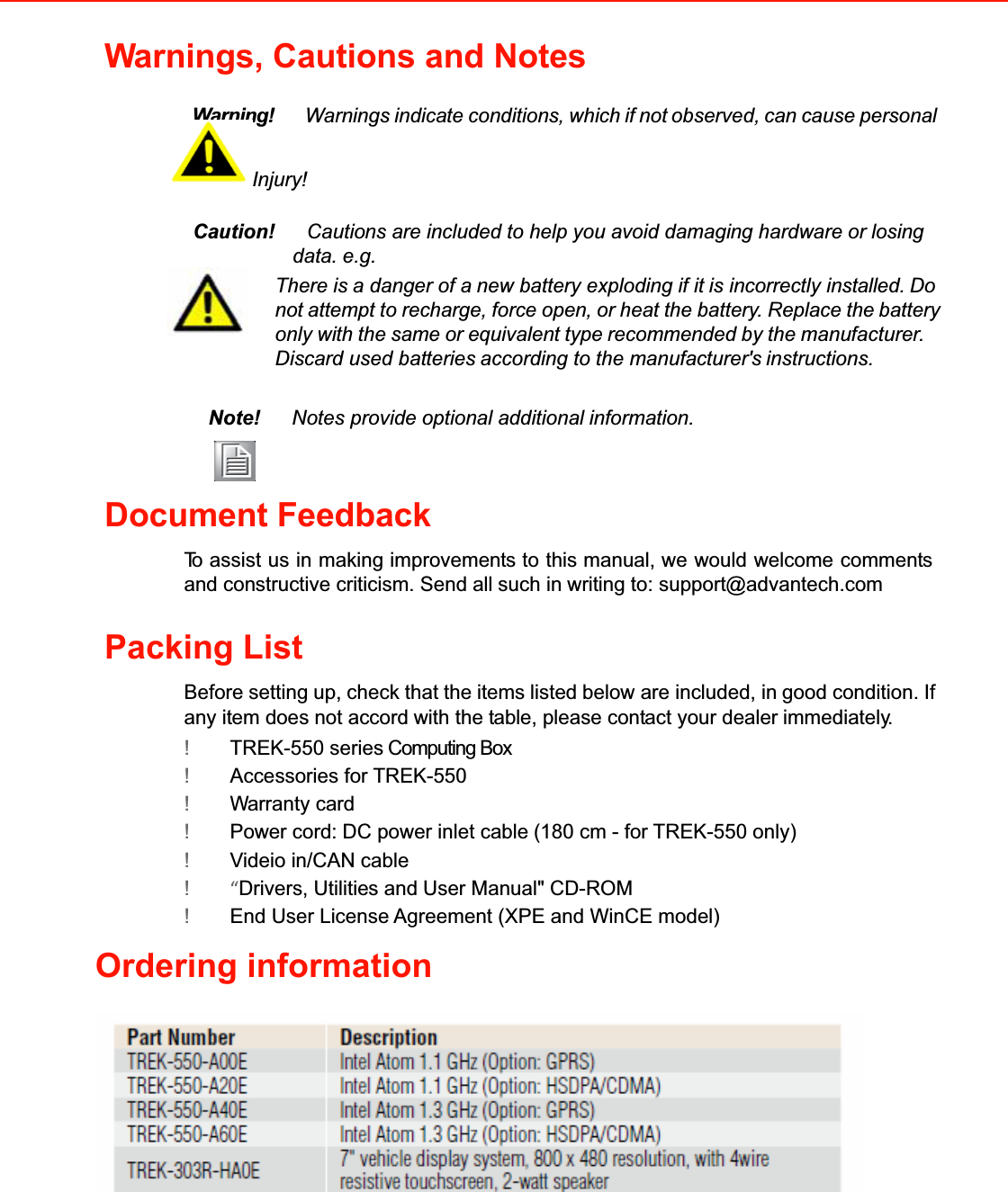 Warnings, Cautions and NotesWarning!Warnings indicate conditions, whichifnotobserved, can cause personal Injury!Caution!Cautions are included to help you avoid damaging hardware or losingdata. e.g.There isa danger of anew battery exploding if itis incorrectly installed.Donotattempt to recharge, force open,or heat the battery. Replacethebattery only with the same or equivalent type recommended by the manufacturer. Discard used batteriesaccording to the manufacturer&apos;sinstructions. Note!Notes provide optional additionalinformation.Document FeedbackToassist us in makingimprovementsto thismanual,we would welcome commentsand constructive criticism. Send allsuch in writing to: support@advantech.comPacking ListBefore setting up, check that the itemslistedbelow are included, ingood condition. Ifany item does not accordwith the table, please contact your dealerimmediately.!TREK-550 series Computing Box!Accessories for TREK-550!Warranty card!Power cord: DC power inlet cable(180 cm - for TREK-550 only) !Videio in/CAN cable !“Drivers, Utilities and User Manual&quot; CD-ROM!End User License Agreement (XPE and WinCE model)Ordering information