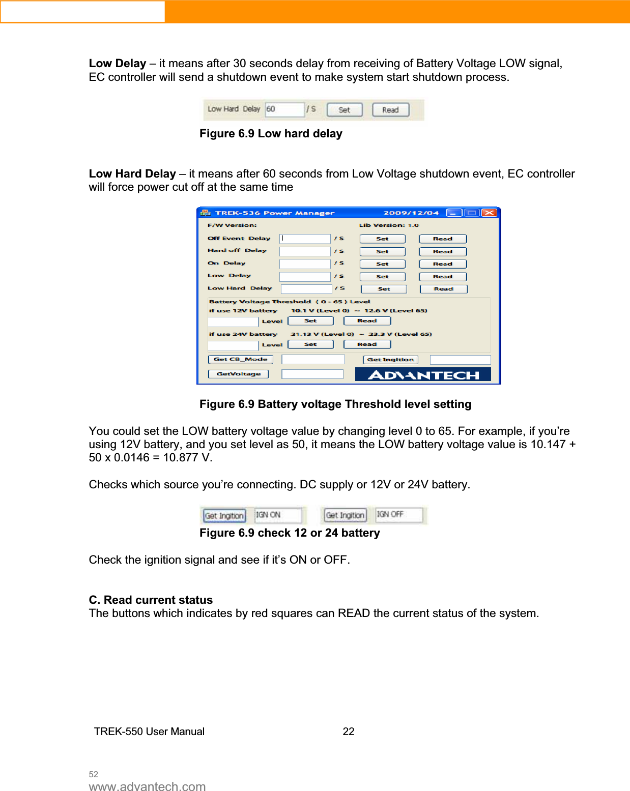 52www.advantech.comLow Delay – it means after 30 seconds delay from receiving of Battery Voltage LOW signal, EC controller will send a shutdown event to make system start shutdown process. Figure 6.9 Low hard delay Low Hard Delay – it means after 60 seconds from Low Voltage shutdown event, EC controller will force power cut off at the same time Figure 6.9 Battery voltage Threshold level setting You could set the LOW battery voltage value by changing level 0 to 65. For example, if you’re using 12V battery, and you set level as 50, it means the LOW battery voltage value is 10.147 + 50 x 0.0146 = 10.877 V. Checks which source you’re connecting. DC supply or 12V or 24V battery. Figure 6.9 check 12 or 24 battery Check the ignition signal and see if it’s ON or OFF. C. Read current status The buttons which indicates by red squares can READ the current status of the system. TREK-550 User Manual22