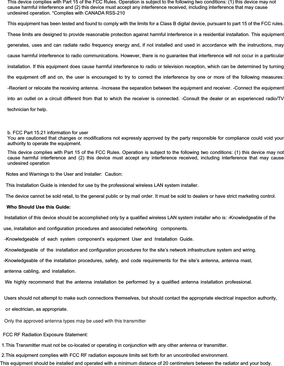 This device complies with Part 15 of the FCC Rules. Operation is subject to the following two conditions: (1) this device may not cause harmful interference and (2) this device must accept any interference received, including interference that may cause undesired operation. “Complies with CANADA RSS-210 This equipment has been tested and found to comply with the limits for a Class B digital device, pursuant to part 15 of the FCC rules. These limits are designed to provide reasonable protection against harmful interference in a residential installation. This equipment generates, uses and can radiate radio frequency energy and, if not installed and used in accordance with the instructions, may cause harmful interference to radio communications. However, there is no guarantee that interference will not occur in a particular installation. If this equipment does cause harmful interference to radio or television reception, which can be determined by turning the equipment off and on, the user is encouraged to try to correct the interference by one or more of the following measures: -Reorient or relocate the receiving antenna. -Increase the separation between the equipment and receiver. -Connect the equipmentinto an outlet on a circuit different from that to which the receiver is connected. -Consult the dealer or an experienced radio/TVtechnician for help.   b. FCC Part 15.21 information for user You are cautioned that changes or modifications not expressly approved by the party responsible for compliance could void your authority to operate the equipment.   This device complies with Part 15 of the FCC Rules. Operation is subject to the following two conditions: (1) this device may notcause harmful interference and (2) this device must accept any interference received, including interference that may cause undesired operation   Notes and Warnings to the User and Installer:  Caution:            This Installation Guide is intended for use by the professional wireless LAN system installer.                    The device cannot be sold retail, to the general public or by mail order. It must be sold to dealers or have strict marketing control. Who Should Use this Guide: Installation of this device should be accomplished only by a qualified wireless LAN system installer who is: -Knowledgeable of the use, installation and configuration procedures and associated networking   components.-Knowledgeable of each system component’s equipment User and Installation Guide. -Knowledgeable  of  the installation and configuration procedures for the site’s network infrastructure system and wiring.   -Knowledgeable of the installation procedures, safety, and code requirements for the site’s antenna, antenna mast, antenna cabling, and installation. We highly recommend that the antenna installation be performed by a qualified antenna installation professional.Users should not attempt to make such connections themselves, but should contact the appropriate electrical inspection authority, or electrician, as appropriate.  Only the approved antenna types may be used with this transmitter                         FCC RF Radiation Exposure Statement:                          1.This Transmitter must not be co-located or operating in conjunction with any other antenna or transmitter.                          2.This equipment complies with FCC RF radiation exposure limits set forth for an uncontrolled environment.                               This equipment should be installed and operated with a minimum distance of 20 centimeters between the radiator and your body. 