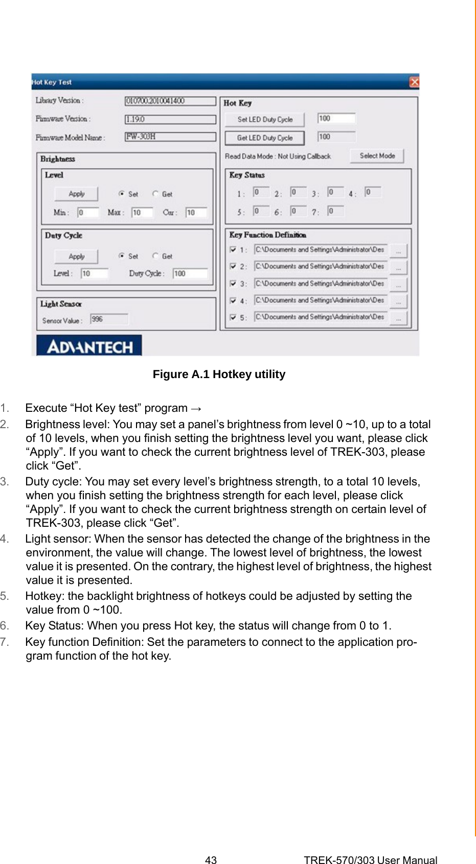 43 TREK-570/303 User ManualAppendix A TREK-303 Figure A.1 Hotkey utility 1.  Execute “Hot Key test” program → 2.  Brightness level: You may set a panel’s brightness from level 0 ~10, up to a total of 10 levels, when you finish setting the brightness level you want, please click “Apply”. If you want to check the current brightness level of TREK-303, please click “Get”. 3.  Duty cycle: You may set every level’s brightness strength, to a total 10 levels, when you finish setting the brightness strength for each level, please click “Apply”. If you want to check the current brightness strength on certain level of TREK-303, please click “Get”. 4.  Light sensor: When the sensor has detected the change of the brightness in the environment, the value will change. The lowest level of brightness, the lowest value it is presented. On the contrary, the highest level of brightness, the highest value it is presented. 5.  Hotkey: the backlight brightness of hotkeys could be adjusted by setting the value from 0 ~100. 6.  Key Status: When you press Hot key, the status will change from 0 to 1. 7.  Key function Definition: Set the parameters to connect to the application pro- gram function of the hot key. 