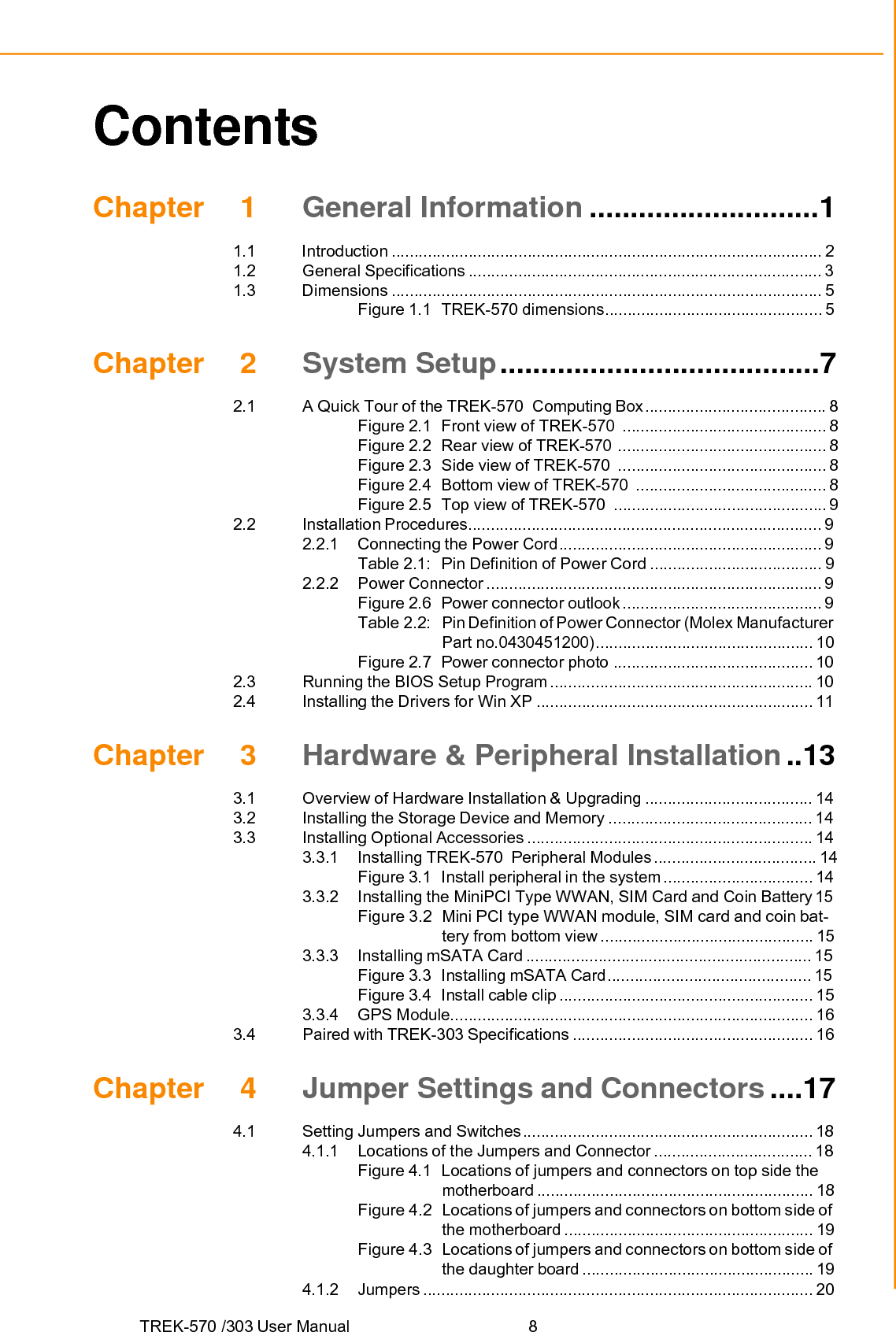 TREK-570 /303 User Manual  8Contents Chapter 1 General Information ............................11.1 Introduction ............................................................................................... 21.2 General Specifications .............................................................................. 31.3 Dimensions ............................................................................................... 5Figure 1.1  TREK-570 dimensions................................................ 5Chapter 2 System Setup .......................................72.1 2.2 A Quick Tour of the TREK-570  Computing Box ........................................ 8Figure 2.1  Front view of TREK-570  ............................................. 8Figure 2.2  Rear view of TREK-570  .............................................. 8Figure 2.3  Side view of TREK-570  .............................................. 8Figure 2.4  Bottom view of TREK-570  .......................................... 8Figure 2.5  Top view of TREK-570  ............................................... 9Installation Procedures.............................................................................. 92.3 2.2.1 Connecting the Power Cord .......................................................... 9Table 2.1:   Pin Definition of Power Cord ...................................... 92.2.2 Power Connector .......................................................................... 9Figure 2.6  Power connector outlook ............................................ 9Table 2.2:   Pin Definition of Power Connector (Molex ManufacturerPart no.0430451200) ................................................ 10Figure 2.7  Power connector photo ............................................ 10Running the BIOS Setup Program .......................................................... 102.4  Installing the Drivers for Win XP ............................................................. 11Chapter 3 Hardware &amp; Peripheral Installation ..133.1  Overview of Hardware Installation &amp; Upgrading ..................................... 143.2  Installing the Storage Device and Memory ............................................. 143.3 3.4 Installing Optional Accessories ............................................................... 143.3.1 Installing TREK-570  Peripheral Modules .................................... 14Figure 3.1  Install peripheral in the system ................................. 143.3.2  Installing the MiniPCI Type WWAN, SIM Card and Coin Battery 15Figure 3.2  Mini PCI type WWAN module, SIM card and coin bat- tery from bottom view ............................................... 153.3.3 Installing mSATA Card ............................................................... 15Figure 3.3  Installing mSATA Card ............................................. 15Figure 3.4  Install cable clip ........................................................ 153.3.4 GPS Module................................................................................ 16Paired with TREK-303 Specifications ..................................................... 16Chapter 4 Jumper Settings and Connectors ....174.1 Setting Jumpers and Switches ................................................................ 184.1.1 Locations of the Jumpers and Connector ................................... 18Figure 4.1  Locations of jumpers and connectors on top side the motherboard ............................................................. 18Figure 4.2   Locations of jumpers and connectors on bottom side of the motherboard ....................................................... 19Figure 4.3   Locations of jumpers and connectors on bottom side of the daughter board ................................................... 194.1.2 Jumpers ...................................................................................... 20 