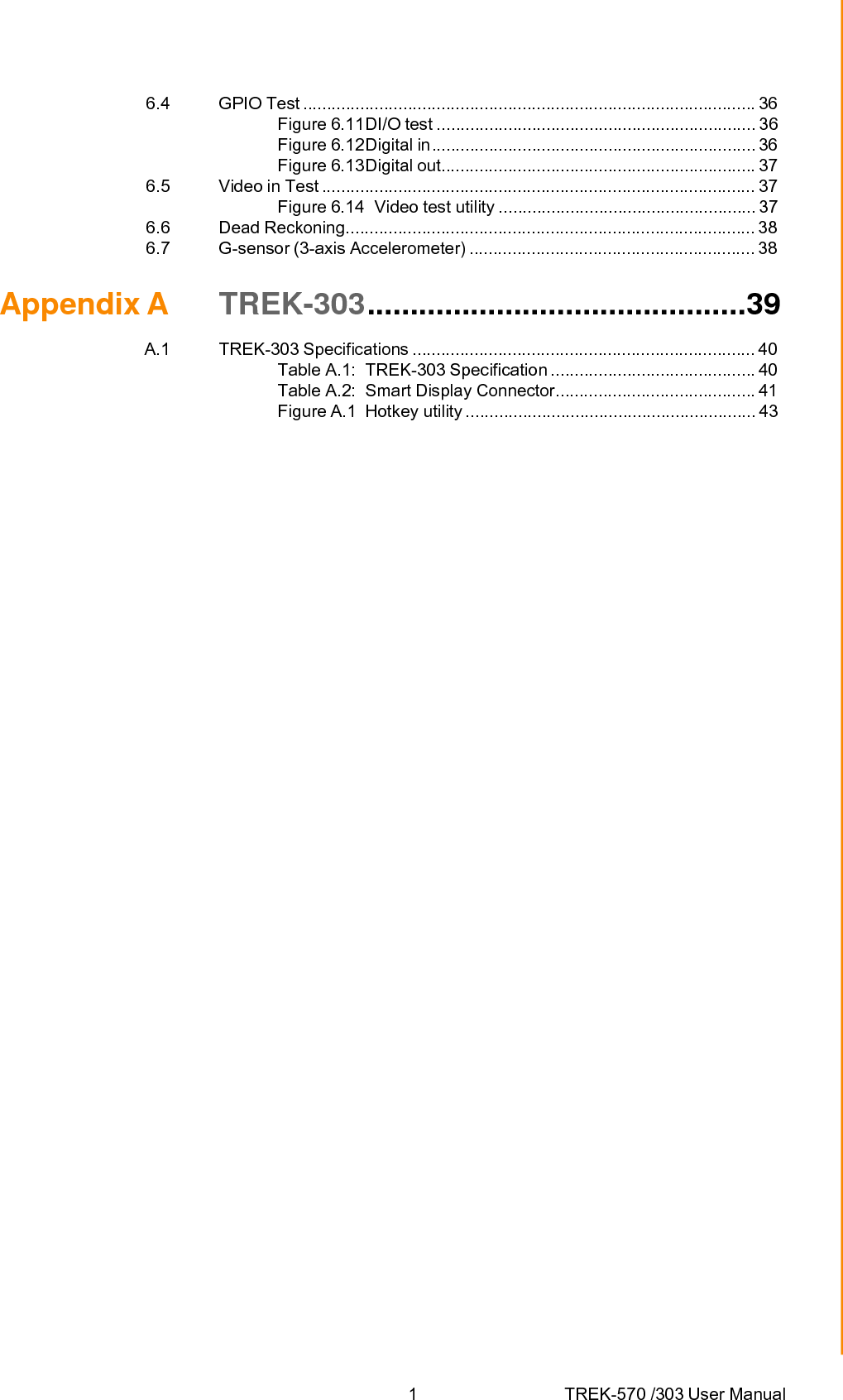 1 TREK-570 /303 User Manual6.4 GPIO Test ............................................................................................... 36 Figure 6.11DI/O test ................................................................... 36 Figure 6.12Digital in .................................................................... 36 Figure 6.13Digital out.................................................................. 37 6.5 Video in Test ........................................................................................... 37 Figure 6.14  Video test utility ...................................................... 37 6.6 Dead Reckoning...................................................................................... 38 6.7 G-sensor (3-axis Accelerometer) ............................................................ 38 Appendix A  TREK-303............................................39 A.1 TREK-303 Specifications ........................................................................ 40 Table A.1:  TREK-303 Specification ........................................... 40 Table A.2:  Smart Display Connector.......................................... 41 Figure A.1  Hotkey utility ............................................................. 43 