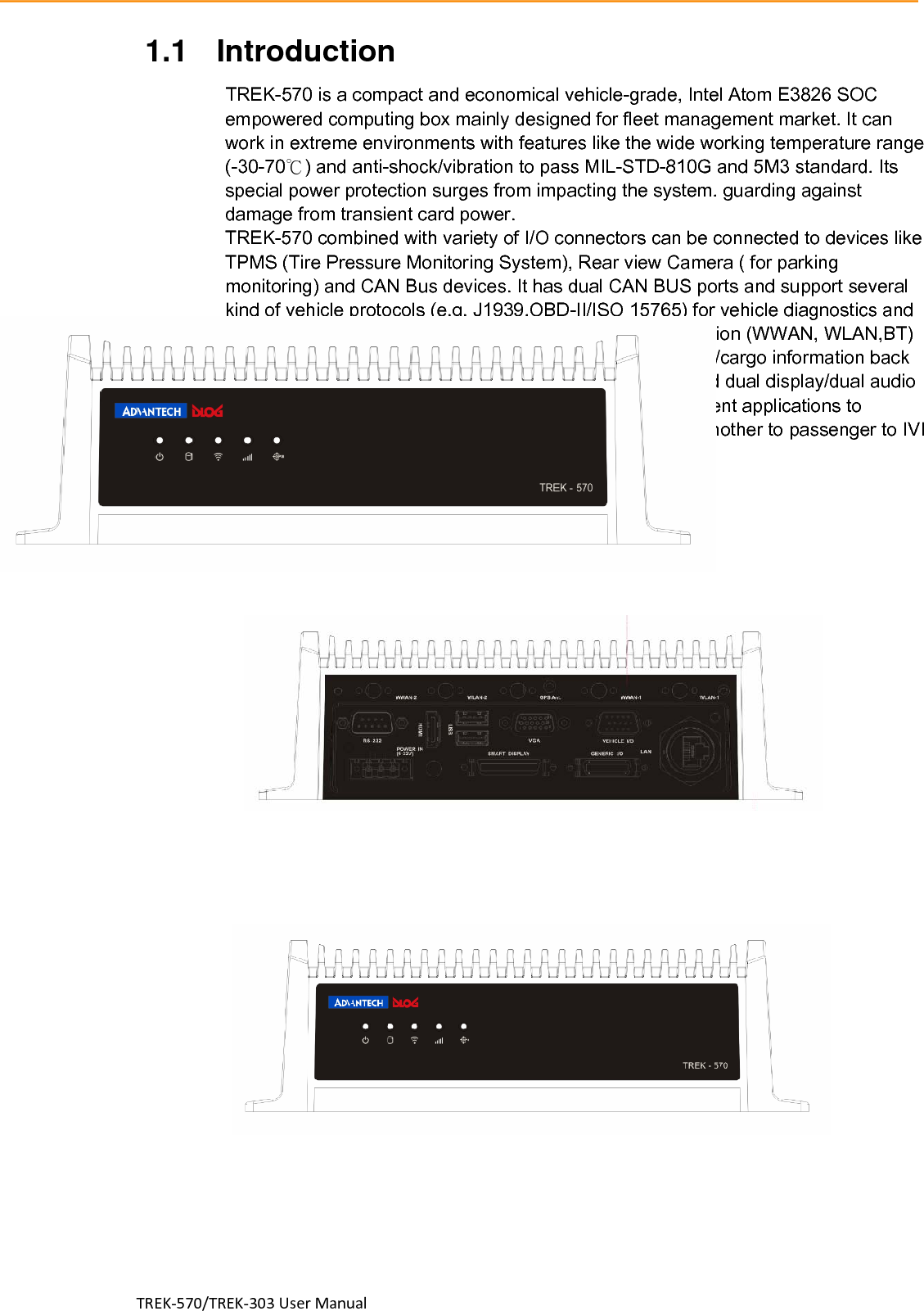 TREK‐570/TREK‐303UserManual1.1 Introduction                                     TREK-570 is a compact and economical vehicle-grade, Intel Atom E3826 SOC empowered computing box mainly designed for fleet management market. It can work in extreme environments with features like the wide working temperature range (-30-70℃) and anti-shock/vibration to pass MIL-STD-810G and 5M3 standard. Its special power protection surges from impacting the system. guarding against damage from transient card power. TREK-570 combined with variety of I/O connectors can be connected to devices like TPMS (Tire Pressure Monitoring System), Rear view Camera ( for parking monitoring) and CAN Bus devices. It has dual CAN BUS ports and support several kind of vehicle protocols (e.g. J1939,OBD-II/ISO 15765) for vehicle diagnostics and driver behavior management. Build-in wireless communication (WWAN, WLAN,BT) enable TREK-570 to send import ant driver/vehicle/location/cargo information back to the control center. Furthermore, TREK-570 also reserved dual display/dual audio interfaces supporting different resolutions can deliver different applications to different displays; eg:one application to a fleet driver and another to passenger to IVI and digital signage application. I/O Connectors    