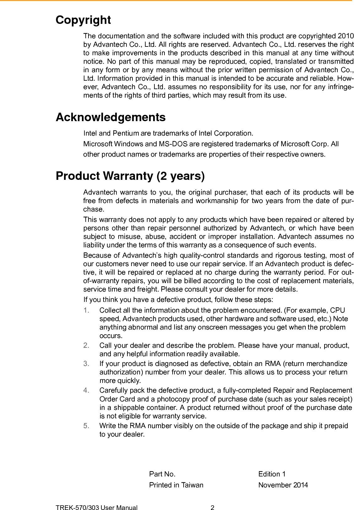 TREK-570/303 User Manual  2Copyright The documentation and the software included with this product are copyrighted 2010 by Advantech Co., Ltd. All rights are reserved. Advantech Co., Ltd. reserves the right to make improvements in the products described in this manual at any time without notice. No part of this manual may be reproduced, copied, translated or transmitted in any form or by any means without the prior written permission of Advantech Co., Ltd. Information provided in this manual is intended to be accurate and reliable. How- ever, Advantech Co., Ltd. assumes no responsibility for its use, nor for any infringe- ments of the rights of third parties, which may result from its use. Acknowledgements Intel and Pentium are trademarks of Intel Corporation. Microsoft Windows and MS-DOS are registered trademarks of Microsoft Corp. All other product names or trademarks are properties of their respective owners. Product Warranty (2 years) Advantech warrants to you, the original purchaser, that each of its products will be free from defects in materials and workmanship for two years from the date of pur- chase. This warranty does not apply to any products which have been repaired or altered by persons other than repair personnel authorized by Advantech, or which have been subject to misuse, abuse, accident or improper installation. Advantech assumes no liability under the terms of this warranty as a consequence of such events. Because of Advantech’s high quality-control standards and rigorous testing, most of our customers never need to use our repair service. If an Advantech product is defec- tive, it will be repaired or replaced at no charge during the warranty period. For out- of-warranty repairs, you will be billed according to the cost of replacement materials, service time and freight. Please consult your dealer for more details. If you think you have a defective product, follow these steps: 1.  Collect all the information about the problem encountered. (For example, CPU speed, Advantech products used, other hardware and software used, etc.) Note anything abnormal and list any onscreen messages you get when the problem occurs. 2.  Call your dealer and describe the problem. Please have your manual, product, and any helpful information readily available. 3.  If your product is diagnosed as defective, obtain an RMA (return merchandize authorization) number from your dealer. This allows us to process your return more quickly. 4.  Carefully pack the defective product, a fully-completed Repair and Replacement Order Card and a photocopy proof of purchase date (such as your sales receipt) in a shippable container. A product returned without proof of the purchase date is not eligible for warranty service. 5.  Write the RMA number visibly on the outside of the package and ship it prepaid to your dealer. Part No.   Edition 1 Printed in Taiwan  November 2014 