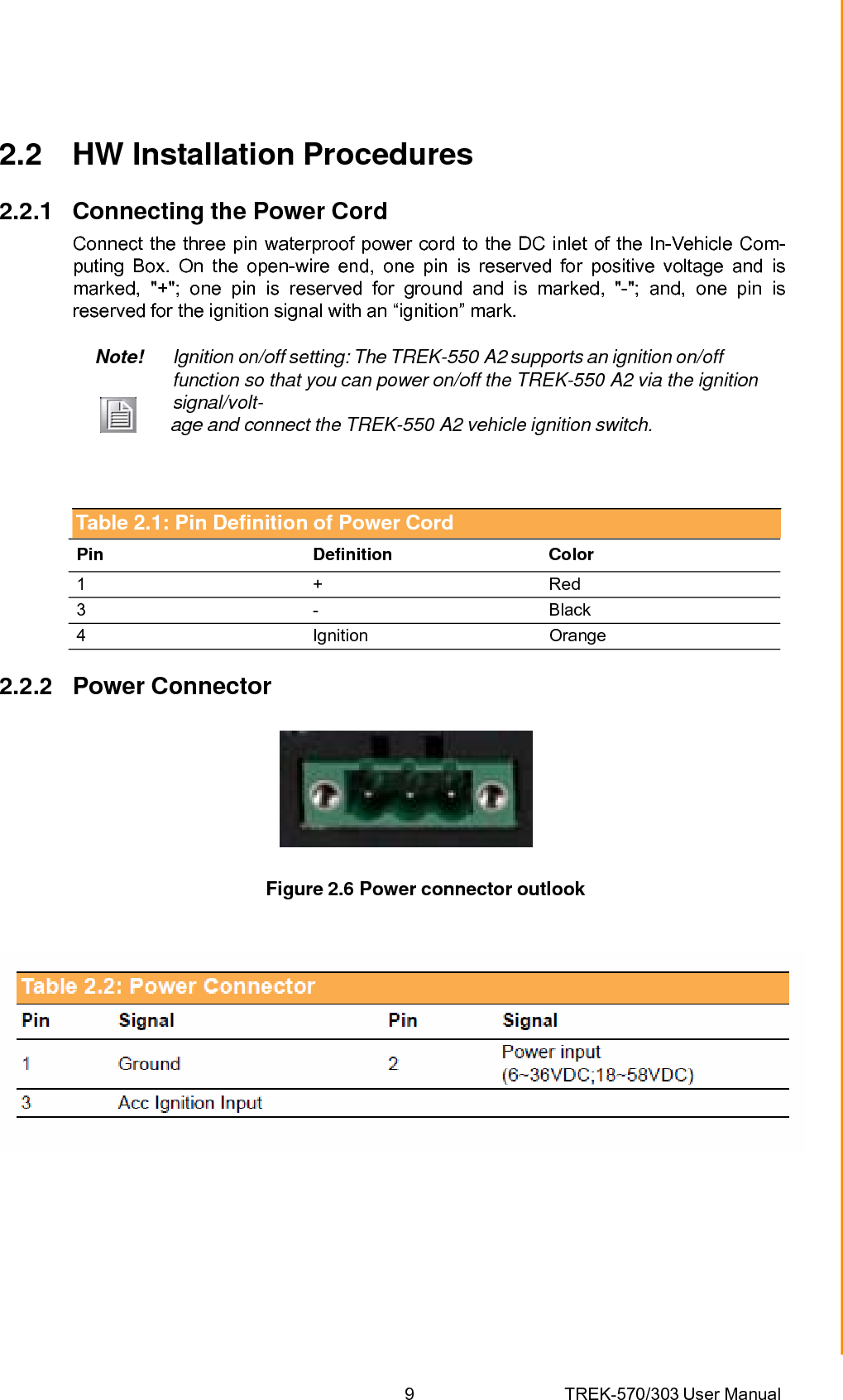 9 TREK-570/303 User ManualChapter 2 System Setup2.2 HW Installation Procedures 2.2.1 Connecting the Power Cord Connect the three pin waterproof power cord to the DC inlet of the In-Vehicle Com- puting Box. On the open-wire end, one pin is reserved for positive voltage and is marked, &quot;+&quot;; one pin is reserved for ground and is marked, &quot;-&quot;; and, one pin is reserved for the ignition signal with an “ignition” mark. Note!  Ignition on/off setting: The TREK-550 A2 supports an ignition on/off function so that you can power on/off the TREK-550 A2 via the ignition signal/volt-         age and connect the TREK-550 A2 vehicle ignition switch. Table 2.1: Pin Definition of Power Cord Pin Definition Color 1 + Red 3 -  Black 4 Ignition Orange 2.2.2 Power Connector  Figure 2.6 Power connector outlook 