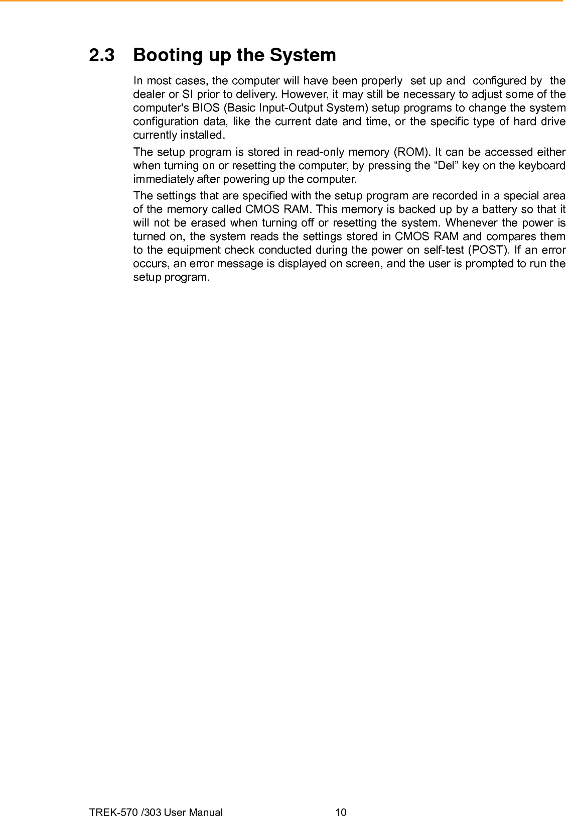 TREK-570 /303 User Manual  102.3  Booting up the System In most cases, the computer will have been properly  set up and  configured by  the dealer or SI prior to delivery. However, it may still be necessary to adjust some of the computer&apos;s BIOS (Basic Input-Output System) setup programs to change the system configuration data, like the current date and time, or the specific type of hard drive currently installed. The setup program is stored in read-only memory (ROM). It can be accessed either when turning on or resetting the computer, by pressing the “Del” key on the keyboard immediately after powering up the computer. The settings that are specified with the setup program are recorded in a special area of the memory called CMOS RAM. This memory is backed up by a battery so that it will not be erased when turning off or resetting the system. Whenever the power is turned on, the system reads the settings stored in CMOS RAM and compares them to the equipment check conducted during the power on self-test (POST). If an error occurs, an error message is displayed on screen, and the user is prompted to run the setup program. 