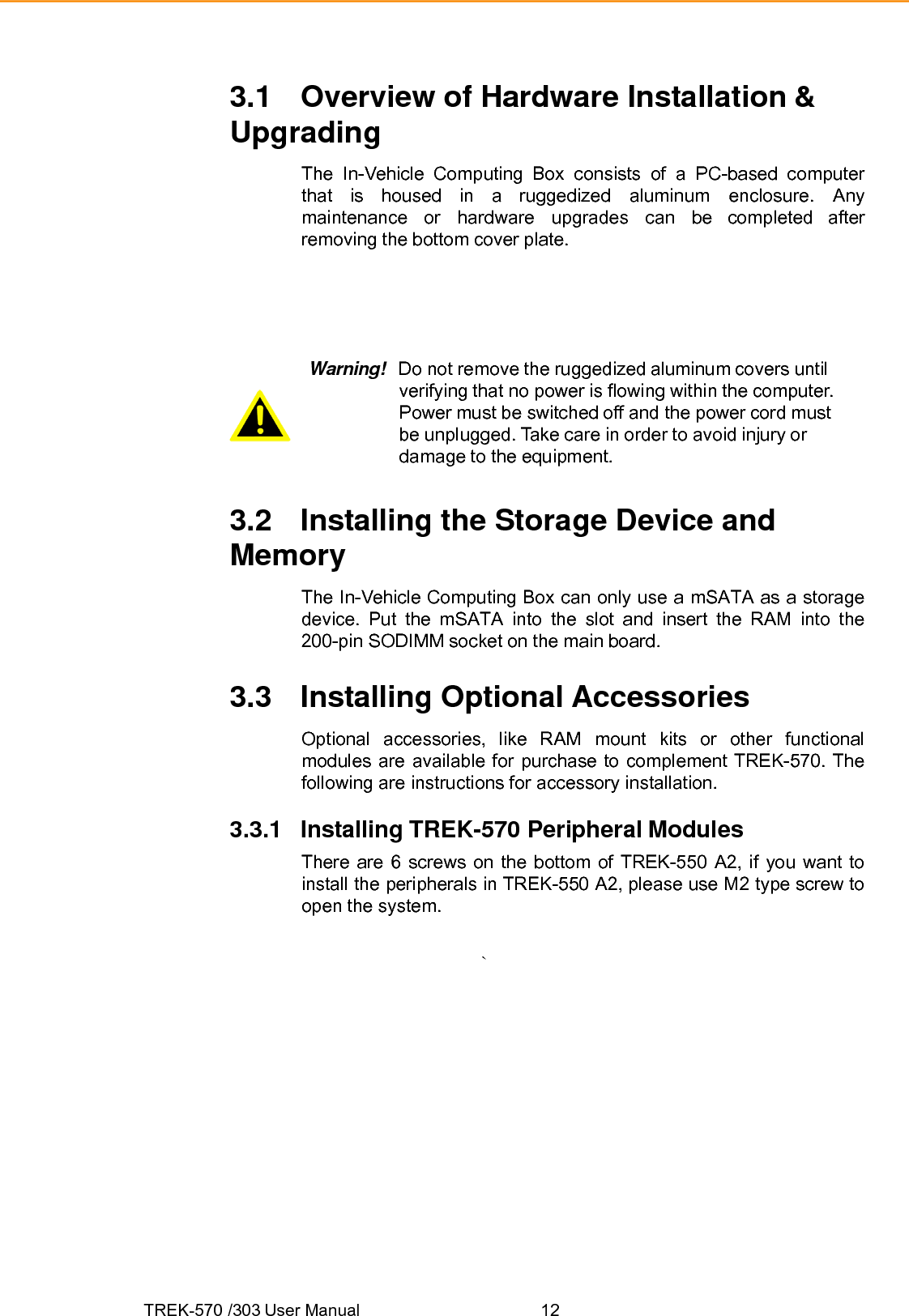 TREK-570 /303 User Manual  123.1 Overview of Hardware Installation &amp; Upgrading The In-Vehicle Computing Box consists of a PC-based computer that is housed in a ruggedized aluminum enclosure. Any maintenance or hardware upgrades can be completed after removing the bottom cover plate. Warning!  Do not remove the ruggedized aluminum covers until verifying that no power is flowing within the computer. Power must be switched off and the power cord must be unplugged. Take care in order to avoid injury or damage to the equipment. 3.2 Installing the Storage Device and Memory The In-Vehicle Computing Box can only use a mSATA as a storage device. Put the mSATA into the slot and insert the RAM into the 200-pin SODIMM socket on the main board. 3.3 Installing Optional Accessories Optional accessories, like RAM mount kits or other functional modules are available for purchase to complement TREK-570. The following are instructions for accessory installation. 3.3.1 Installing TREK-570 Peripheral Modules There are 6 screws on the bottom of TREK-550 A2, if you want to install the peripherals in TREK-550 A2, please use M2 type screw to open the system. `  