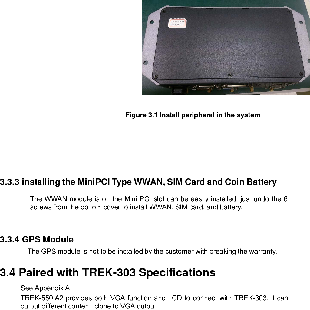    Figure 3.1 Install peripheral in the system 3.3.3 installing the MiniPCI Type WWAN, SIM Card and Coin BatteryThe WWAN module is on the Mini PCI slot can be easily installed, just undo the 6 screws from the bottom cover to install WWAN, SIM card, and battery.   3.3.4 GPS Module The GPS module is not to be installed by the customer with breaking the warranty. 3.4 Paired with TREK-303 Specifications See Appendix A TREK-550 A2 provides both VGA function and LCD to connect with TREK-303, it can output different content, clone to VGA output