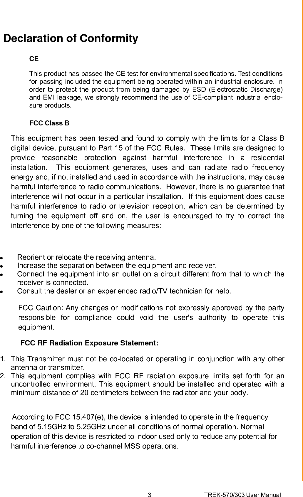 3 TREK-570/303 User ManualDeclaration of Conformity CE This product has passed the CE test for environmental specifications. Test conditions for passing included the equipment being operated within an industrial enclosure. In order to protect the product from being damaged by ESD (Electrostatic Discharge) and EMI leakage, we strongly recommend the use of CE-compliant industrial enclo- sure products. FCC Class B This equipment has been tested and found to comply with the limits for a Class B digital device, pursuant to Part 15 of the FCC Rules.  These limits are designed to provide reasonable protection against harmful interference in a residential installation.  This equipment generates, uses and can radiate radio frequency energy and, if not installed and used in accordance with the instructions, may cause harmful interference to radio communications.  However, there is no guarantee that interference will not occur in a particular installation.  If this equipment does cause harmful interference to radio or television reception, which can be determined by turning the equipment off and on, the user is encouraged to try to correct the interference by one of the following measures:  z Reorient or relocate the receiving antenna. z Increase the separation between the equipment and receiver. z Connect the equipment into an outlet on a circuit different from that to which the receiver is connected. z Consult the dealer or an experienced radio/TV technician for help.           FCC Caution: Any changes or modifications not expressly approved by the party responsible for compliance could void the user&apos;s authority to operate this equipment.           FCC RF Radiation Exposure Statement:  1.  This Transmitter must not be co-located or operating in conjunction with any other antenna or transmitter. 2.  This equipment complies with FCC RF radiation exposure limits set forth for an uncontrolled environment. This equipment should be installed and operated with a minimum distance of 20 centimeters between the radiator and your body.        According to FCC 15.407(e), the device is intended to operate in the frequency band of 5.15GHz to 5.25GHz under all conditions of normal operation. Normal operation of this device is restricted to indoor used only to reduce any potential for harmful interference to co-channel MSS operations.  