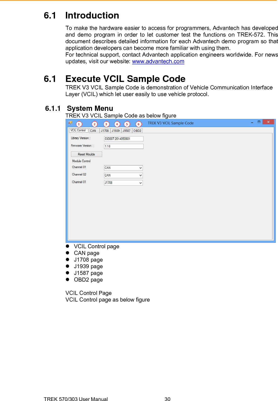 TREK 570/303 User Manual  306.1 Introduction To make the hardware easier to access for programmers, Advantech has developed and demo program in order to let customer test the functions on TREK-572. This document describes detailed information for each Advantech demo program so that application developers can become more familiar with using them. For technical support, contact Advantech application engineers worldwide. For news updates, visit our website: www.advantech.com 6.1  Execute VCIL Sample Code TREK V3 VCIL Sample Code is demonstration of Vehicle Communication Interface Layer (VCIL) which let user easily to use vehicle protocol.  6.1.1 System Menu TREK V3 VCIL Sample Code as below figure  z VCIL Control page z CAN page z J1708 page z J1939 page z J1587 page z OBD2 page  VCIL Control Page VCIL Control page as below figure 