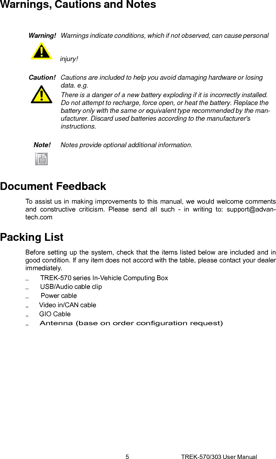 5 TREK-570/303 User ManualWarnings, Cautions and Notes Warning!  Warnings indicate conditions, which if not observed, can cause personal    injury! Caution!   Cautions are included to help you avoid damaging hardware or losing data. e.g. There is a danger of a new battery exploding if it is incorrectly installed. Do not attempt to recharge, force open, or heat the battery. Replace the battery only with the same or equivalent type recommended by the man- ufacturer. Discard used batteries according to the manufacturer&apos;s instructions. Note!  Notes provide optional additional information.  Document Feedback To assist us in making improvements to this manual, we would welcome comments and constructive criticism. Please send all such - in writing to: support@advan- tech.com Packing List Before setting up the system, check that the items listed below are included and in good condition. If any item does not accord with the table, please contact your dealer immediately.    TREK-570 series In-Vehicle Computing Box    USB/Audio cable clip     Power cable „   Video in/CAN cable „   GIO Cable „    Antenna (base on order configuration request)   