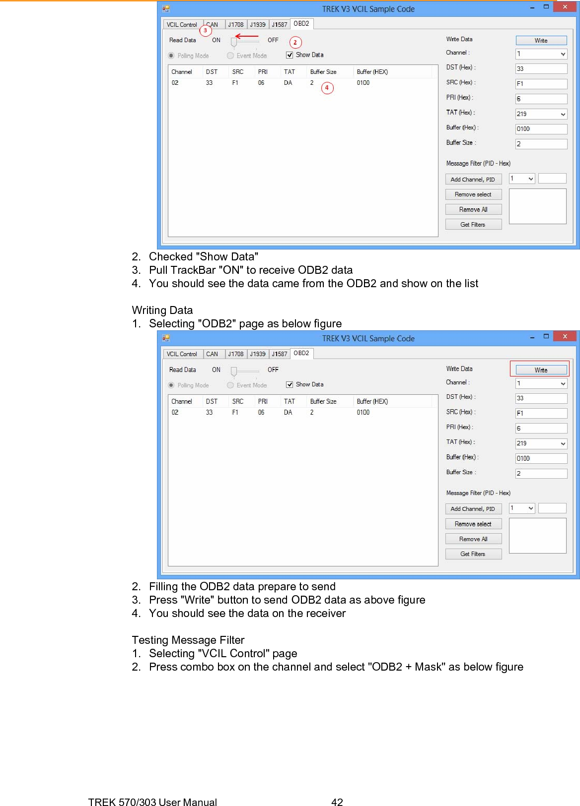 TREK 570/303 User Manual  42 2.  Checked &quot;Show Data&quot; 3.  Pull TrackBar &quot;ON&quot; to receive ODB2 data 4.  You should see the data came from the ODB2 and show on the list  Writing Data 1.  Selecting &quot;ODB2&quot; page as below figure  2.  Filling the ODB2 data prepare to send 3.  Press &quot;Write&quot; button to send ODB2 data as above figure 4.  You should see the data on the receiver  Testing Message Filter 1.  Selecting &quot;VCIL Control&quot; page 2.  Press combo box on the channel and select &quot;ODB2 + Mask&quot; as below figure 