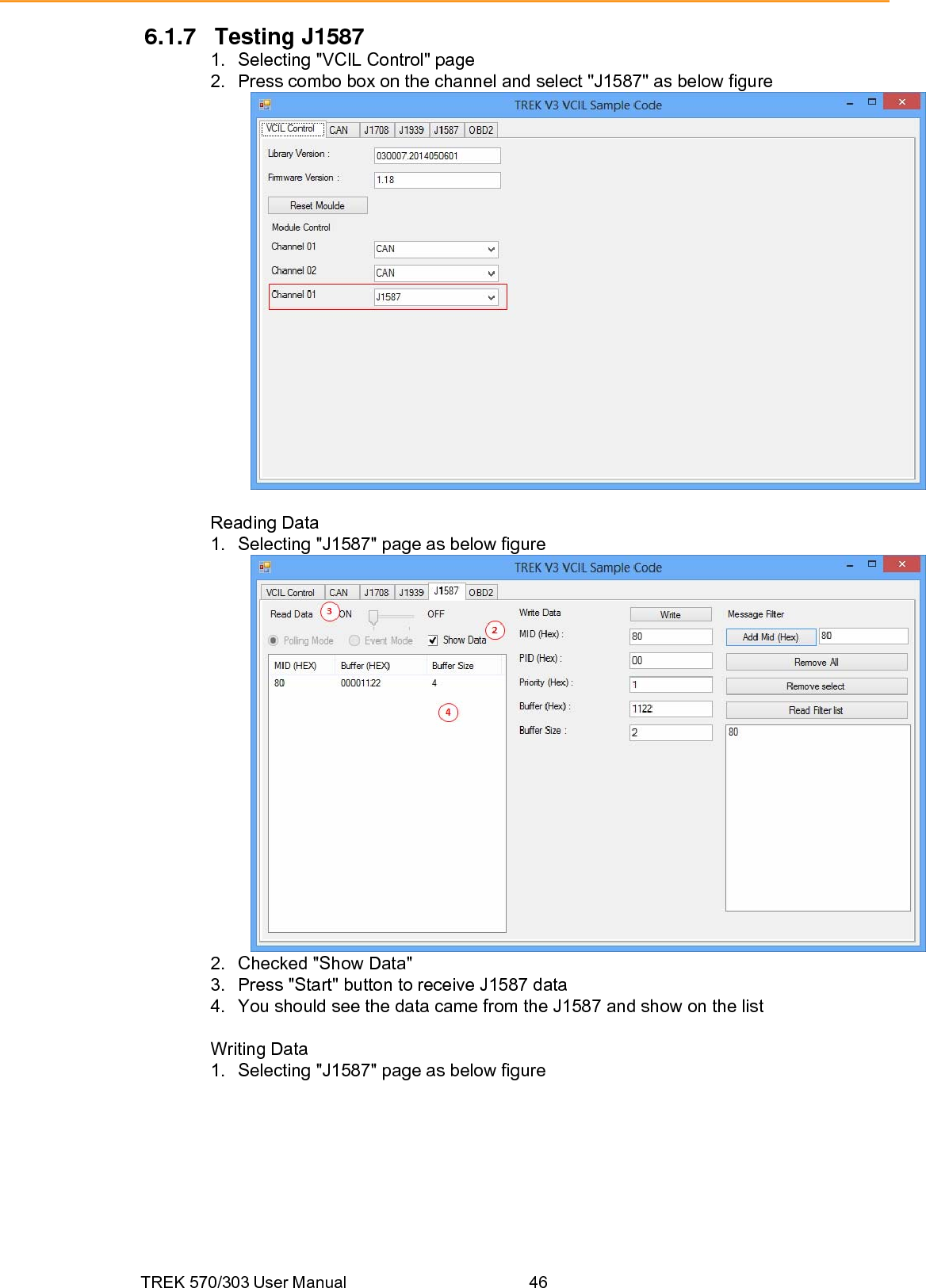 TREK 570/303 User Manual  46 6.1.7 Testing J1587 1.  Selecting &quot;VCIL Control&quot; page 2.  Press combo box on the channel and select &quot;J1587&quot; as below figure   Reading Data 1.  Selecting &quot;J1587&quot; page as below figure  2.  Checked &quot;Show Data&quot; 3.  Press &quot;Start&quot; button to receive J1587 data 4.  You should see the data came from the J1587 and show on the list  Writing Data 1.  Selecting &quot;J1587&quot; page as below figure 