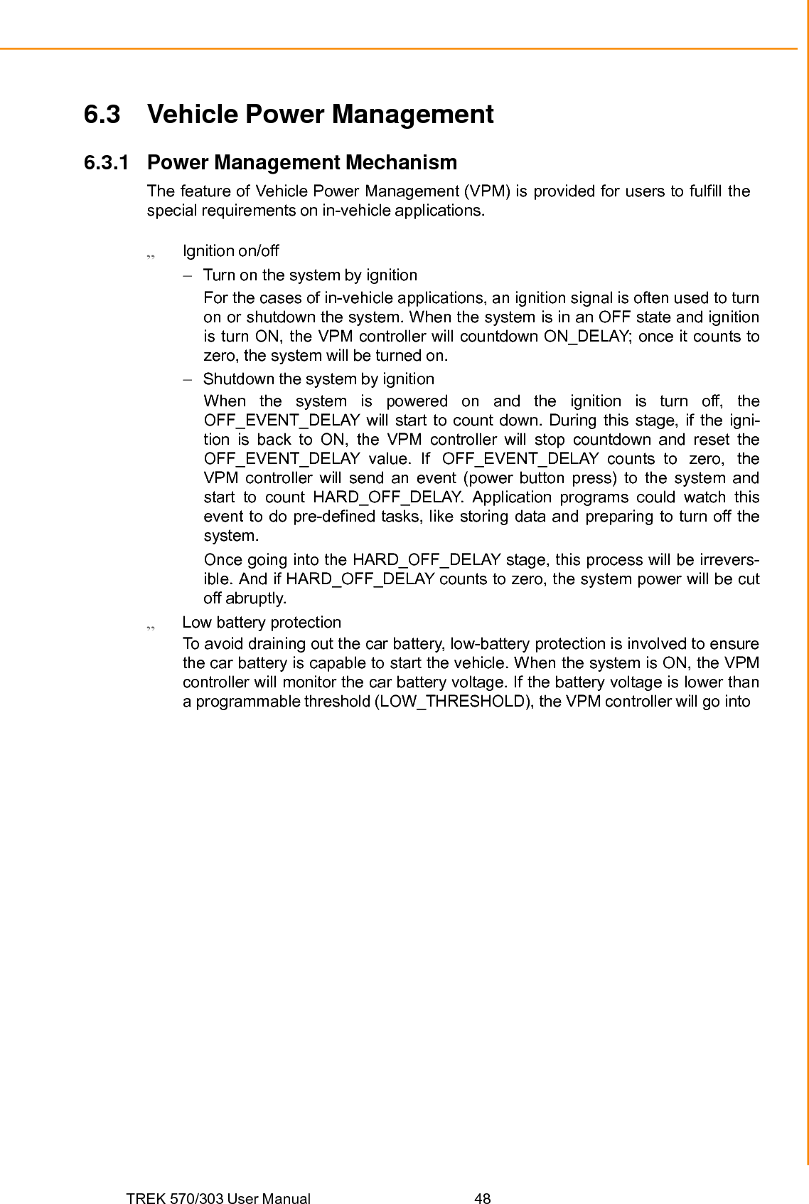 TREK 570/303 User Manual  48Chapter 6 Software Demo Utility Setup 6.3 Vehicle Power Management 6.3.1 Power Management Mechanism The feature of Vehicle Power Management (VPM) is provided for users to fulfill the special requirements on in-vehicle applications.  Ignition on/off –  Turn on the system by ignition For the cases of in-vehicle applications, an ignition signal is often used to turn on or shutdown the system. When the system is in an OFF state and ignition is turn ON, the VPM controller will countdown ON_DELAY; once it counts to zero, the system will be turned on. –  Shutdown the system by ignition When the system is powered on and the ignition is turn off, the OFF_EVENT_DELAY will start to count down. During this stage, if the igni- tion is back to ON, the VPM controller will stop countdown and reset the OFF_EVENT_DELAY  value.  If  OFF_EVENT_DELAY counts  to  zero,  the VPM controller will send an event (power button press) to the system and start to count HARD_OFF_DELAY. Application programs could watch this event to do pre-defined tasks, like storing data and preparing to turn off the system. Once going into the HARD_OFF_DELAY stage, this process will be irrevers- ible. And if HARD_OFF_DELAY counts to zero, the system power will be cut off abruptly.  Low battery protection To avoid draining out the car battery, low-battery protection is involved to ensure the car battery is capable to start the vehicle. When the system is ON, the VPM controller will monitor the car battery voltage. If the battery voltage is lower than a programmable threshold (LOW_THRESHOLD), the VPM controller will go into 