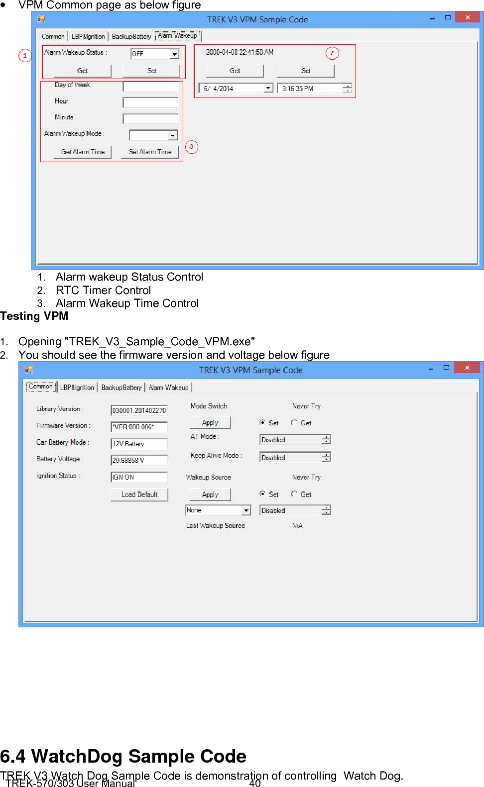 TREK-570/303 User Manual  40• VPM Common page as below figure  1.  Alarm wakeup Status Control 2.  RTC Timer Control 3.  Alarm Wakeup Time Control Testing VPM 1.  Opening &quot;TREK_V3_Sample_Code_VPM.exe&quot; 2.  You should see the firmware version and voltage below figure        6.4 WatchDog Sample Code TREK V3 Watch Dog Sample Code is demonstration of controlling  Watch Dog. 