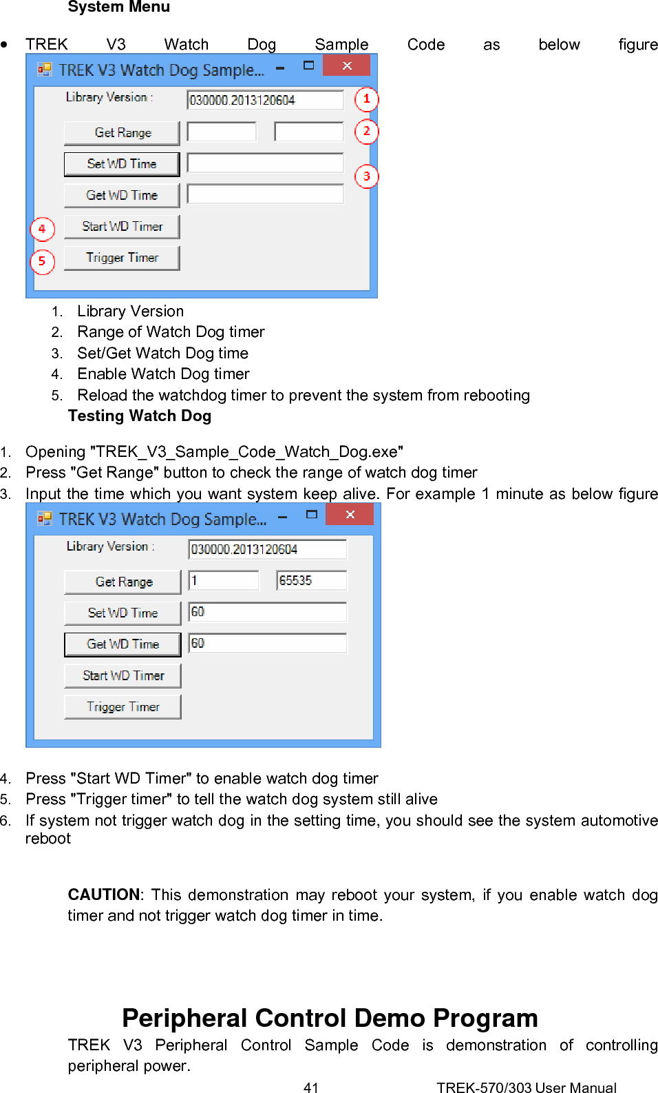 41 TREK-570/303 User Manual System Menu • TREK V3 Watch Dog Sample Code as below figure  1.  Library Version 2.  Range of Watch Dog timer 3.  Set/Get Watch Dog time 4.  Enable Watch Dog timer 5.  Reload the watchdog timer to prevent the system from rebooting Testing Watch Dog 1.  Opening &quot;TREK_V3_Sample_Code_Watch_Dog.exe&quot; 2.  Press &quot;Get Range&quot; button to check the range of watch dog timer 3.  Input the time which you want system keep alive. For example 1 minute as below figure   4.  Press &quot;Start WD Timer&quot; to enable watch dog timer 5.  Press &quot;Trigger timer&quot; to tell the watch dog system still alive 6.  If system not trigger watch dog in the setting time, you should see the system automotive reboot  CAUTION: This demonstration may reboot your system, if you enable watch dog timer and not trigger watch dog timer in time.   Peripheral Control Demo Program TREK V3 Peripheral Control Sample Code is demonstration of controlling peripheral power. 