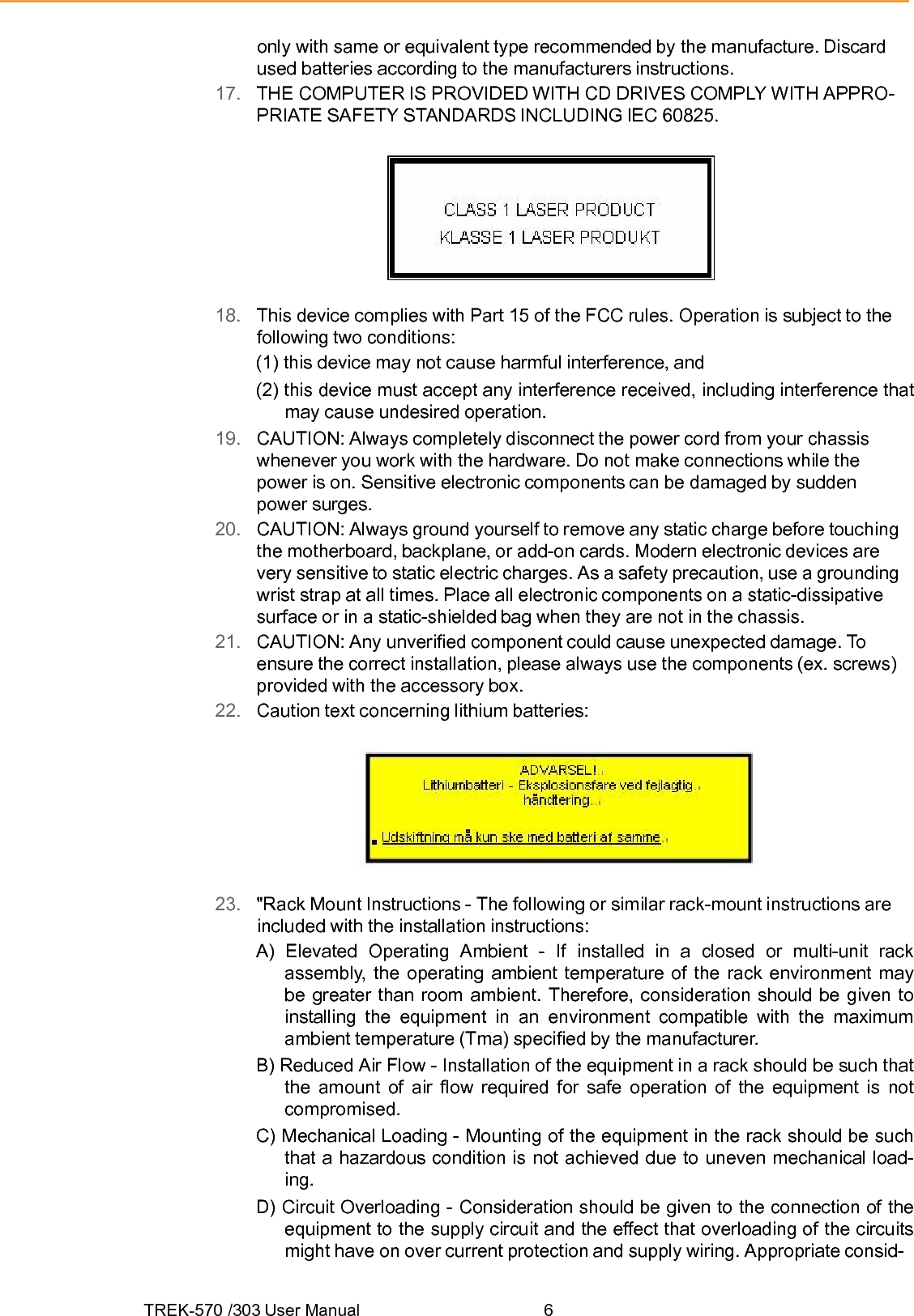 TREK-570 /303 User Manual  6only with same or equivalent type recommended by the manufacture. Discard used batteries according to the manufacturers instructions. 17.   THE COMPUTER IS PROVIDED WITH CD DRIVES COMPLY WITH APPRO- PRIATE SAFETY STANDARDS INCLUDING IEC 60825.  18.   This device complies with Part 15 of the FCC rules. Operation is subject to the following two conditions: (1) this device may not cause harmful interference, and (2) this device must accept any interference received, including interference that may cause undesired operation. 19.   CAUTION: Always completely disconnect the power cord from your chassis whenever you work with the hardware. Do not make connections while the power is on. Sensitive electronic components can be damaged by sudden power surges. 20.   CAUTION: Always ground yourself to remove any static charge before touching the motherboard, backplane, or add-on cards. Modern electronic devices are very sensitive to static electric charges. As a safety precaution, use a grounding wrist strap at all times. Place all electronic components on a static-dissipative surface or in a static-shielded bag when they are not in the chassis. 21.   CAUTION: Any unverified component could cause unexpected damage. To ensure the correct installation, please always use the components (ex. screws) provided with the accessory box. 22.   Caution text concerning lithium batteries:  23.   &quot;Rack Mount Instructions - The following or similar rack-mount instructions are included with the installation instructions: A) Elevated Operating Ambient - If installed in a closed or multi-unit rack assembly, the operating ambient temperature of the rack environment may be greater than room ambient. Therefore, consideration should be given to installing the equipment in an environment compatible with the maximum ambient temperature (Tma) specified by the manufacturer. B) Reduced Air Flow - Installation of the equipment in a rack should be such that the amount of air flow required for safe operation of the equipment is not compromised. C) Mechanical Loading - Mounting of the equipment in the rack should be such that a hazardous condition is not achieved due to uneven mechanical load- ing. D) Circuit Overloading - Consideration should be given to the connection of the equipment to the supply circuit and the effect that overloading of the circuits might have on over current protection and supply wiring. Appropriate consid- 
