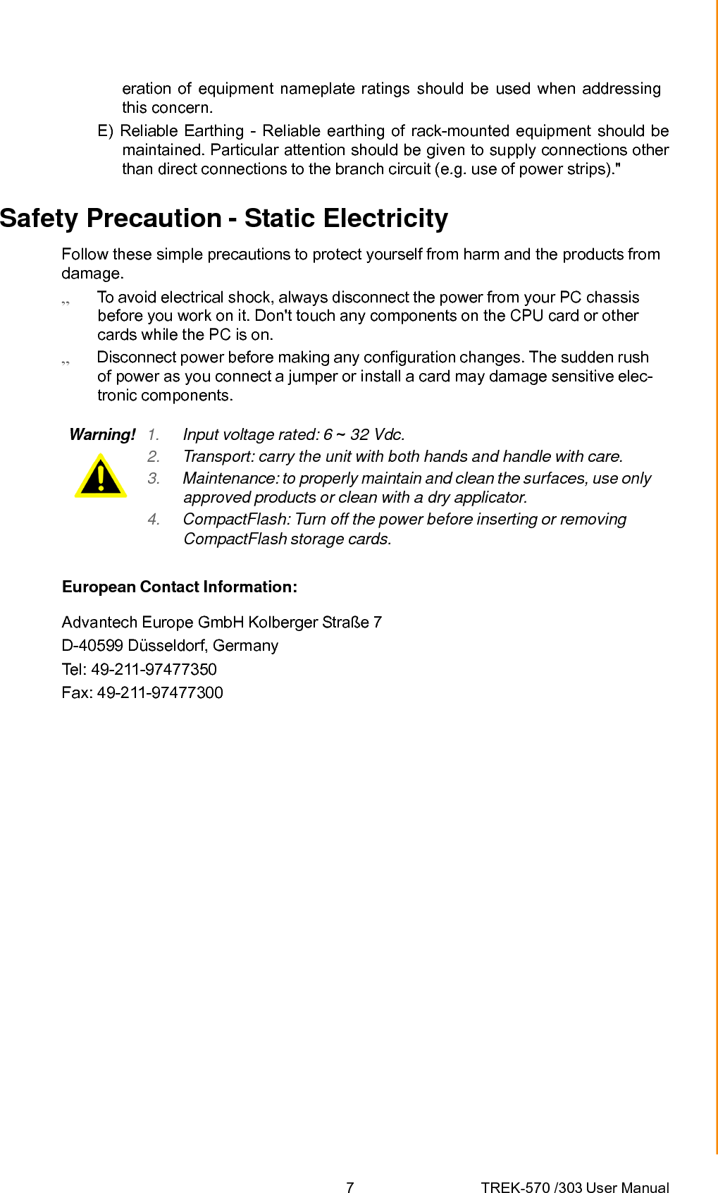 7 TREK-570 /303 User Manualeration of equipment nameplate ratings should be used when addressing this concern. E) Reliable Earthing - Reliable earthing of rack-mounted equipment should be maintained. Particular attention should be given to supply connections other than direct connections to the branch circuit (e.g. use of power strips).&quot; Safety Precaution - Static Electricity Follow these simple precautions to protect yourself from harm and the products from damage.  To avoid electrical shock, always disconnect the power from your PC chassis before you work on it. Don&apos;t touch any components on the CPU card or other cards while the PC is on.  Disconnect power before making any configuration changes. The sudden rush of power as you connect a jumper or install a card may damage sensitive elec- tronic components. Warning!  1.  Input voltage rated: 6 ~ 32 Vdc. 2.  Transport: carry the unit with both hands and handle with care. 3.  Maintenance: to properly maintain and clean the surfaces, use only approved products or clean with a dry applicator. 4.  CompactFlash: Turn off the power before inserting or removing CompactFlash storage cards. European Contact Information: Advantech Europe GmbH Kolberger Straße 7 D-40599 Düsseldorf, Germany Tel: 49-211-97477350 Fax: 49-211-97477300 