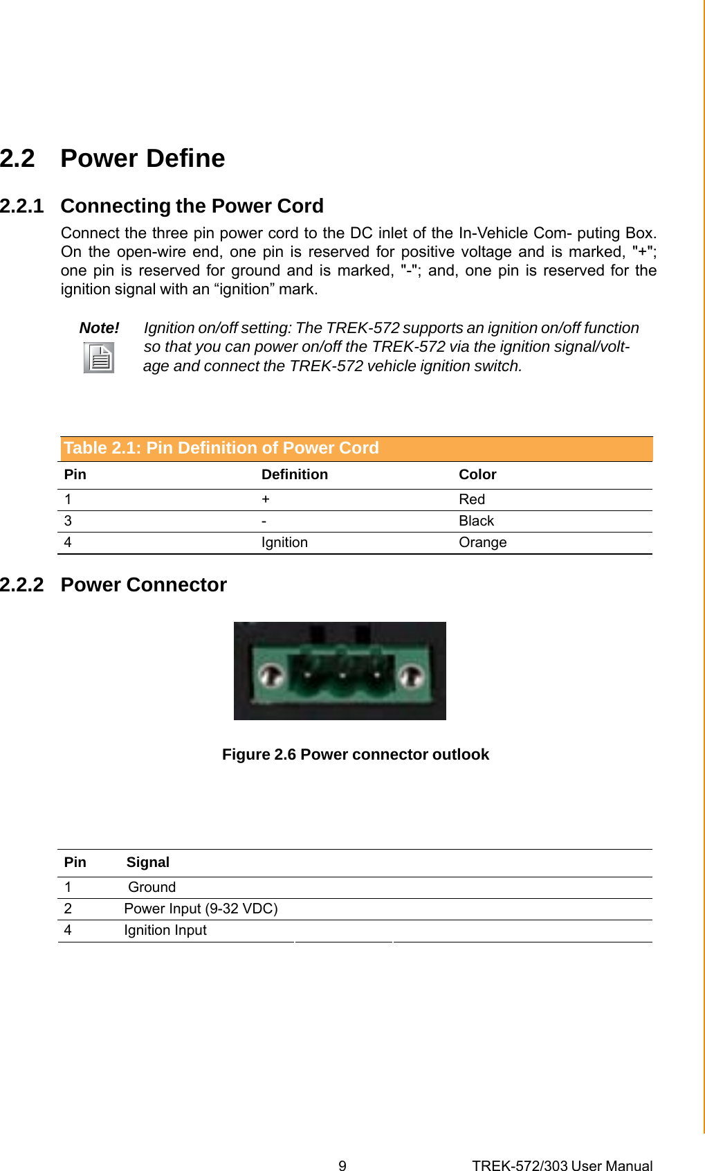 9 TREK-572/303 User ManualChapter 2 System Setup2.2 Power Define 2.2.1 Connecting the Power Cord Connect the three pin power cord to the DC inlet of the In-Vehicle Com- puting Box. On the open-wire end, one pin is reserved for positive voltage and is marked, &quot;+&quot;; one pin is reserved for ground and is marked, &quot;-&quot;; and, one pin is reserved for the ignition signal with an “ignition” mark. Note!  Ignition on/off setting: The TREK-572 supports an ignition on/off function so that you can power on/off the TREK-572 via the ignition signal/volt-         age and connect the TREK-572 vehicle ignition switch. Table 2.1: Pin Definition of Power Cord Pin Definition Color 1 + Red 3 -  Black 4 Ignition Orange 2.2.2 Power Connector  Figure 2.6 Power connector outlook Table 2.1: Pin Definition of Power Cord Pin          Signal      1              Ground       2             Power Input (9-32 VDC)            4             Ignition Input       