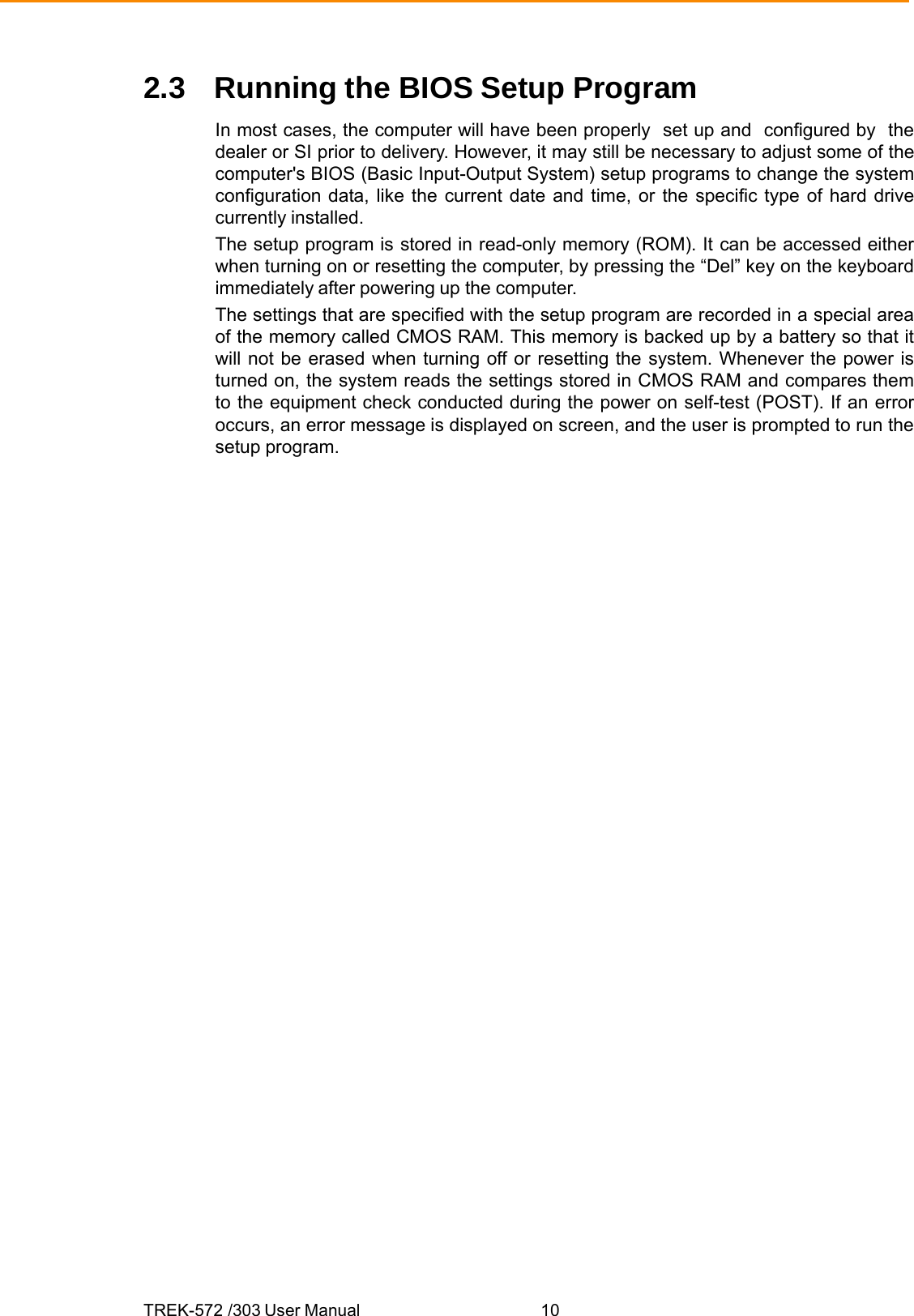 TREK-572 /303 User Manual  102.3  Running the BIOS Setup Program In most cases, the computer will have been properly  set up and  configured by  the dealer or SI prior to delivery. However, it may still be necessary to adjust some of the computer&apos;s BIOS (Basic Input-Output System) setup programs to change the system configuration data, like the current date and time, or the specific type of hard drive currently installed. The setup program is stored in read-only memory (ROM). It can be accessed either when turning on or resetting the computer, by pressing the “Del” key on the keyboard immediately after powering up the computer. The settings that are specified with the setup program are recorded in a special area of the memory called CMOS RAM. This memory is backed up by a battery so that it will not be erased when turning off or resetting the system. Whenever the power is turned on, the system reads the settings stored in CMOS RAM and compares them to the equipment check conducted during the power on self-test (POST). If an error occurs, an error message is displayed on screen, and the user is prompted to run the setup program. 