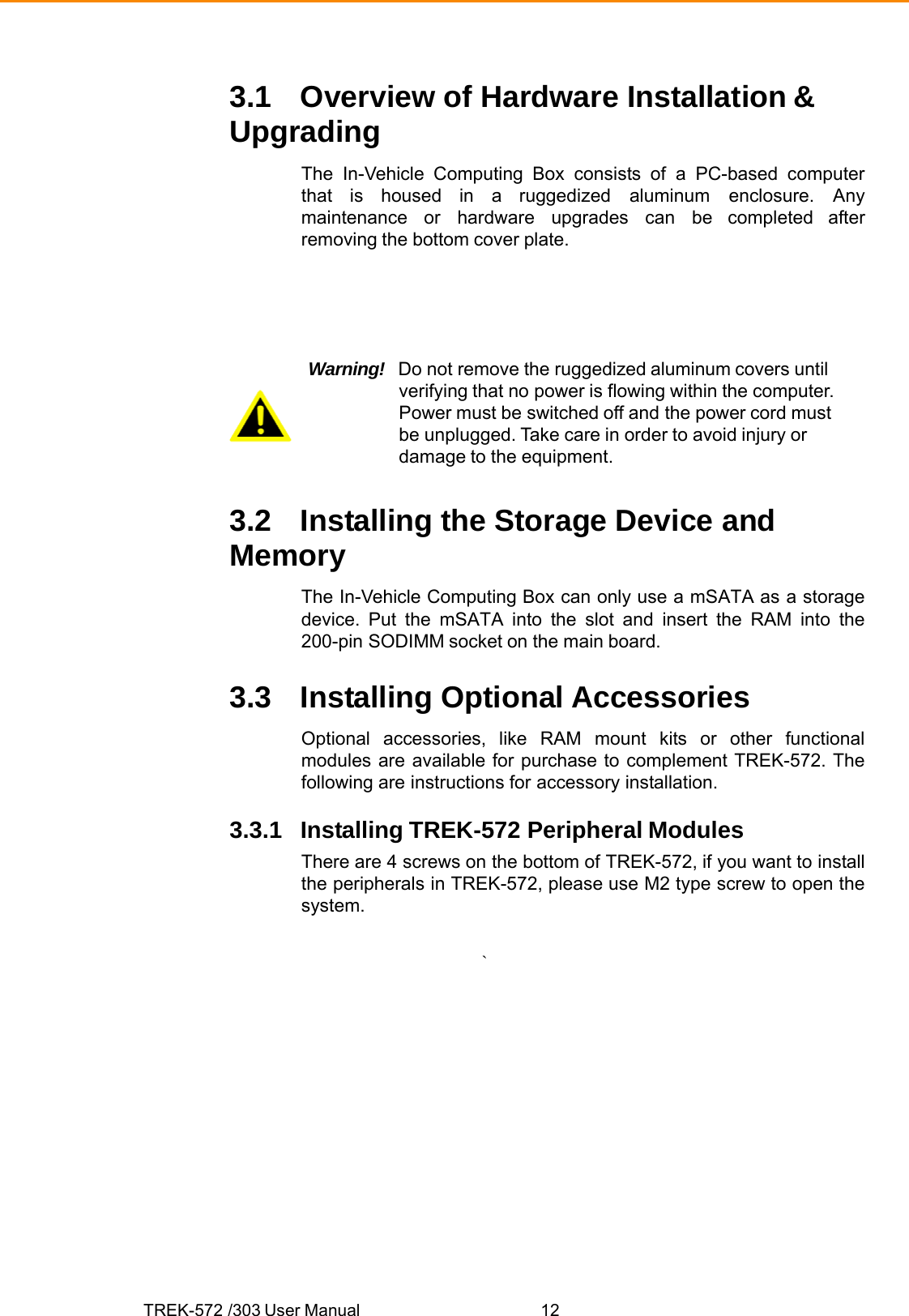 TREK-572 /303 User Manual  123.1 Overview of Hardware Installation &amp; Upgrading The In-Vehicle Computing Box consists of a PC-based computer that is housed in a ruggedized aluminum enclosure. Any maintenance or hardware upgrades can be completed after removing the bottom cover plate. Warning!  Do not remove the ruggedized aluminum covers until verifying that no power is flowing within the computer. Power must be switched off and the power cord must be unplugged. Take care in order to avoid injury or damage to the equipment. 3.2 Installing the Storage Device and Memory The In-Vehicle Computing Box can only use a mSATA as a storage device. Put the mSATA into the slot and insert the RAM into the 200-pin SODIMM socket on the main board. 3.3 Installing Optional Accessories Optional accessories, like RAM mount kits or other functional modules are available for purchase to complement TREK-572. The following are instructions for accessory installation. 3.3.1 Installing TREK-572 Peripheral Modules There are 4 screws on the bottom of TREK-572, if you want to install the peripherals in TREK-572, please use M2 type screw to open the system. ` 