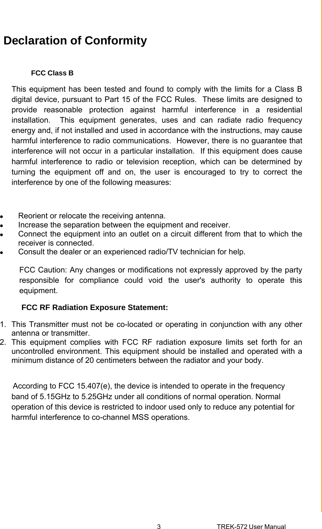 3 TREK-572 User Manual Declaration of Conformity FCC Class B This equipment has been tested and found to comply with the limits for a Class B digital device, pursuant to Part 15 of the FCC Rules.  These limits are designed to provide reasonable protection against harmful interference in a residential installation.  This equipment generates, uses and can radiate radio frequency energy and, if not installed and used in accordance with the instructions, may cause harmful interference to radio communications.  However, there is no guarantee that interference will not occur in a particular installation.  If this equipment does cause harmful interference to radio or television reception, which can be determined by turning the equipment off and on, the user is encouraged to try to correct the interference by one of the following measures:  z Reorient or relocate the receiving antenna. z Increase the separation between the equipment and receiver. z Connect the equipment into an outlet on a circuit different from that to which the receiver is connected. z Consult the dealer or an experienced radio/TV technician for help.           FCC Caution: Any changes or modifications not expressly approved by the party responsible for compliance could void the user&apos;s authority to operate this equipment.           FCC RF Radiation Exposure Statement:  1.  This Transmitter must not be co-located or operating in conjunction with any other antenna or transmitter. 2.  This equipment complies with FCC RF radiation exposure limits set forth for an uncontrolled environment. This equipment should be installed and operated with a minimum distance of 20 centimeters between the radiator and your body.        According to FCC 15.407(e), the device is intended to operate in the frequency band of 5.15GHz to 5.25GHz under all conditions of normal operation. Normal operation of this device is restricted to indoor used only to reduce any potential for harmful interference to co-channel MSS operations. 