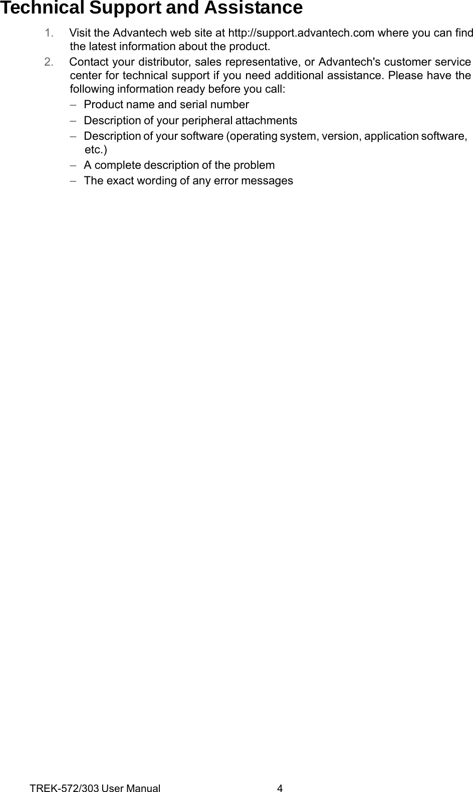 TREK-572/303 User Manual  4Technical Support and Assistance 1.  Visit the Advantech web site at http://support.advantech.com where you can find the latest information about the product. 2.  Contact your distributor, sales representative, or Advantech&apos;s customer service center for technical support if you need additional assistance. Please have the following information ready before you call: –  Product name and serial number –  Description of your peripheral attachments –  Description of your software (operating system, version, application software, etc.) –  A complete description of the problem –  The exact wording of any error messages  