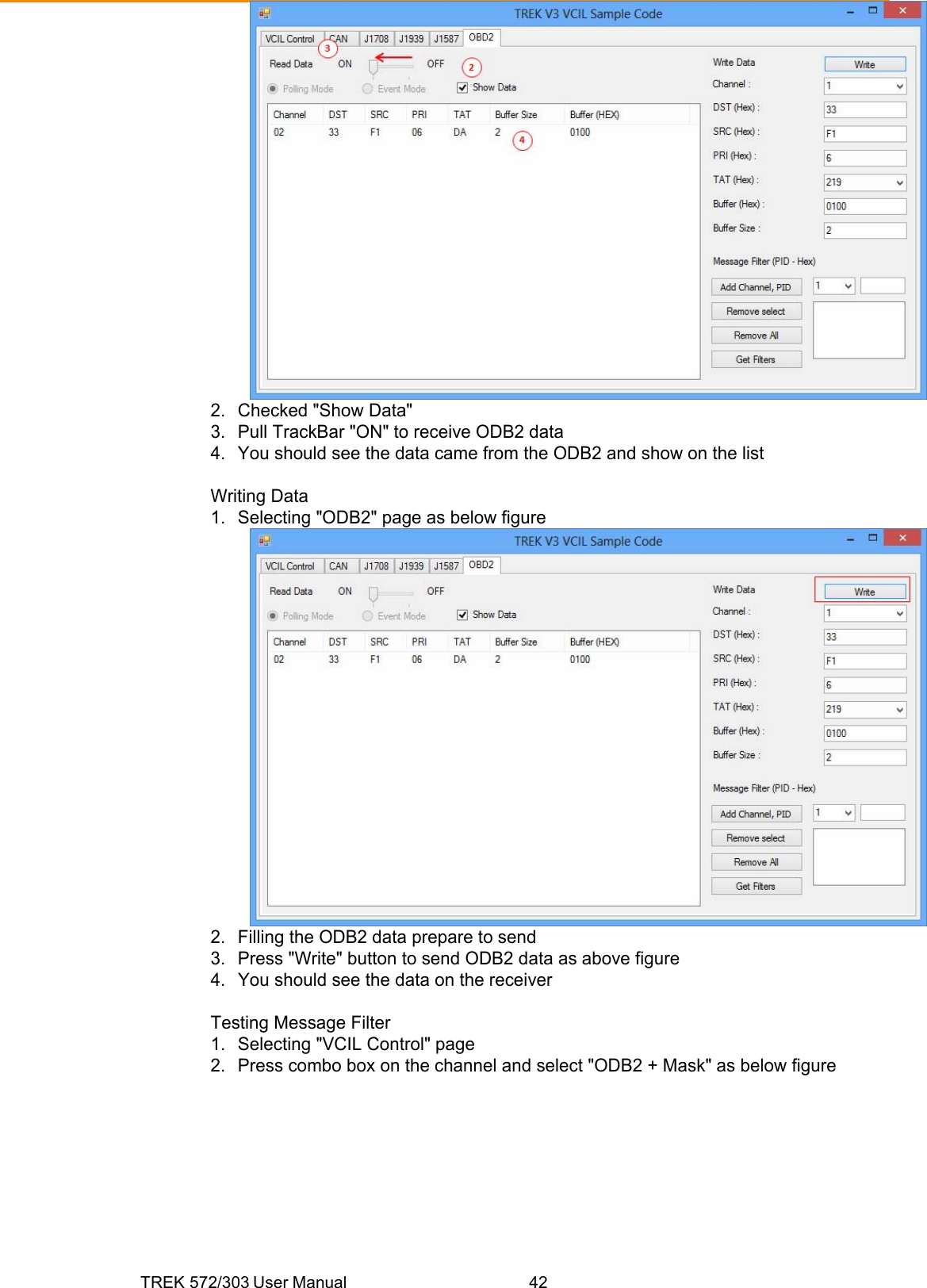 TREK 572/303 User Manual  42 2.  Checked &quot;Show Data&quot; 3.  Pull TrackBar &quot;ON&quot; to receive ODB2 data 4.  You should see the data came from the ODB2 and show on the list  Writing Data 1.  Selecting &quot;ODB2&quot; page as below figure  2.  Filling the ODB2 data prepare to send 3.  Press &quot;Write&quot; button to send ODB2 data as above figure 4.  You should see the data on the receiver  Testing Message Filter 1.  Selecting &quot;VCIL Control&quot; page 2.  Press combo box on the channel and select &quot;ODB2 + Mask&quot; as below figure 