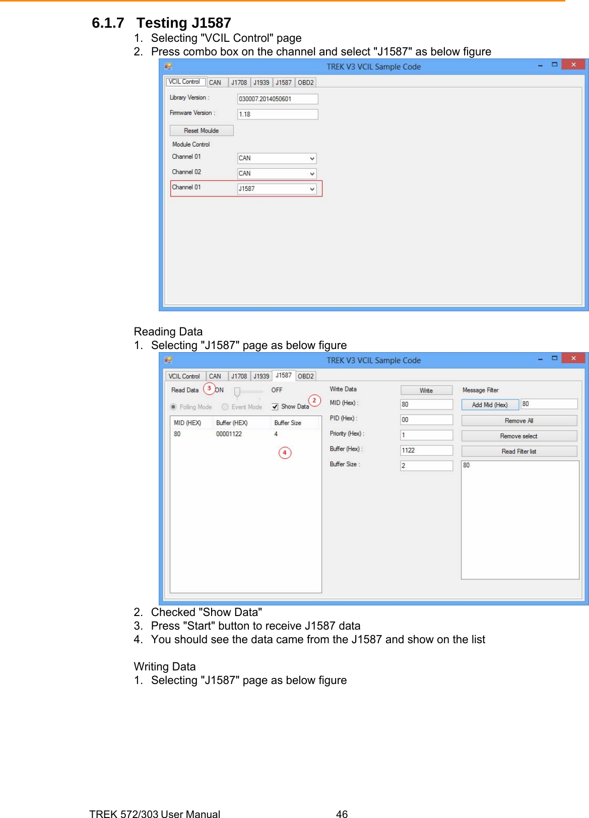 TREK 572/303 User Manual  46 6.1.7 Testing J1587 1.  Selecting &quot;VCIL Control&quot; page 2.  Press combo box on the channel and select &quot;J1587&quot; as below figure   Reading Data 1.  Selecting &quot;J1587&quot; page as below figure  2.  Checked &quot;Show Data&quot; 3.  Press &quot;Start&quot; button to receive J1587 data 4.  You should see the data came from the J1587 and show on the list  Writing Data 1.  Selecting &quot;J1587&quot; page as below figure 