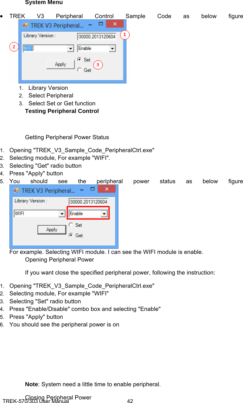 TREK-570/303 User Manual  42System Menu • TREK V3 Peripheral Control Sample Code as below figure  1.  Library Version 2.  Select Peripheral 3.  Select Set or Get function Testing Peripheral Control  Getting Peripheral Power Status 1.  Opening &quot;TREK_V3_Sample_Code_PeripheralCtrl.exe&quot; 2.  Selecting module, For example &quot;WIFI&quot;. 3.  Selecting &quot;Get&quot; radio button 4.  Press &quot;Apply&quot; button 5.  You should see the peripheral power status as below figure  For example. Selecting WIFI module. I can see the WIFI module is enable. Opening Peripheral Power If you want close the specified peripheral power, following the instruction: 1.  Opening &quot;TREK_V3_Sample_Code_PeripheralCtrl.exe&quot; 2.  Selecting module, For example &quot;WIFI&quot; 3.  Selecting &quot;Set&quot; radio button 4.  Press &quot;Enable/Disable&quot; combo box and selecting &quot;Enable&quot; 5.  Press &quot;Apply&quot; button 6.  You should see the peripheral power is on     Note: System need a little time to enable peripheral. Closing Peripheral Power 