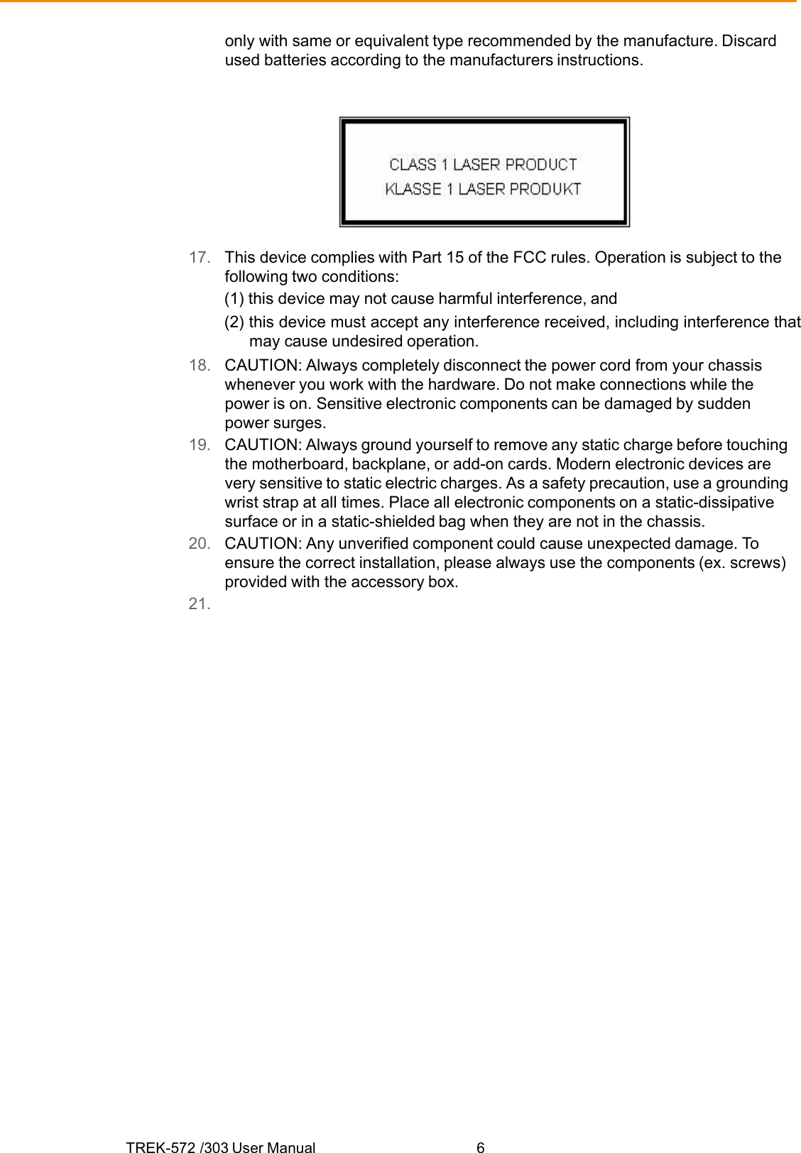 TREK-572 /303 User Manual  6only with same or equivalent type recommended by the manufacture. Discard used batteries according to the manufacturers instructions.   17.   This device complies with Part 15 of the FCC rules. Operation is subject to the following two conditions: (1) this device may not cause harmful interference, and (2) this device must accept any interference received, including interference that may cause undesired operation. 18.   CAUTION: Always completely disconnect the power cord from your chassis whenever you work with the hardware. Do not make connections while the power is on. Sensitive electronic components can be damaged by sudden power surges. 19.   CAUTION: Always ground yourself to remove any static charge before touching the motherboard, backplane, or add-on cards. Modern electronic devices are very sensitive to static electric charges. As a safety precaution, use a grounding wrist strap at all times. Place all electronic components on a static-dissipative surface or in a static-shielded bag when they are not in the chassis. 20.   CAUTION: Any unverified component could cause unexpected damage. To ensure the correct installation, please always use the components (ex. screws) provided with the accessory box. 21.    
