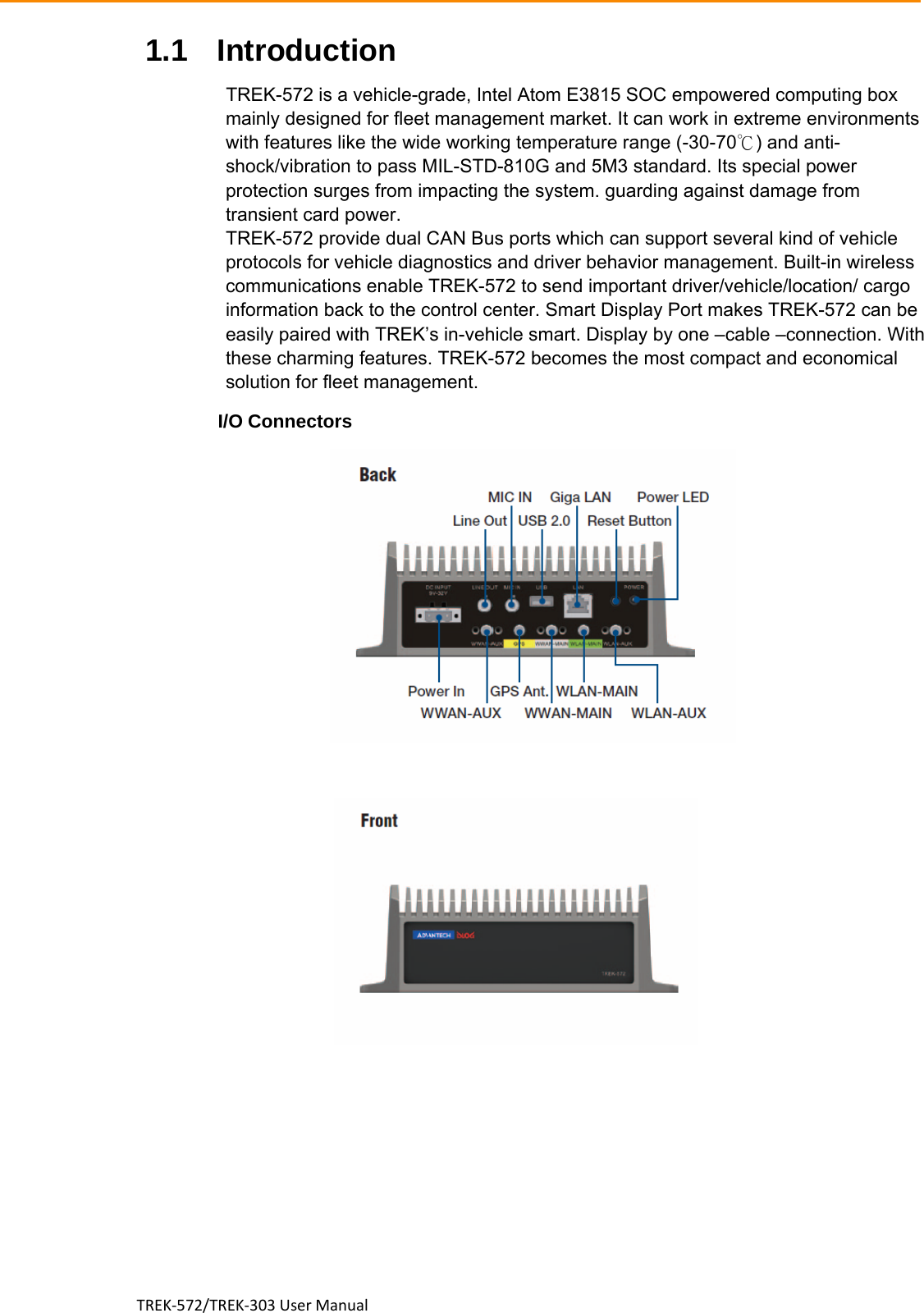 TREK‐572/TREK‐303UserManual1.1 Introduction                                     TREK-572 is a vehicle-grade, Intel Atom E3815 SOC empowered computing box mainly designed for fleet management market. It can work in extreme environments with features like the wide working temperature range (-30-70℃) and anti-shock/vibration to pass MIL-STD-810G and 5M3 standard. Its special power protection surges from impacting the system. guarding against damage from transient card power. TREK-572 provide dual CAN Bus ports which can support several kind of vehicle protocols for vehicle diagnostics and driver behavior management. Built-in wireless communications enable TREK-572 to send important driver/vehicle/location/ cargo information back to the control center. Smart Display Port makes TREK-572 can be easily paired with TREK’s in-vehicle smart. Display by one –cable –connection. With these charming features. TREK-572 becomes the most compact and economical solution for fleet management. I/O Connectors    