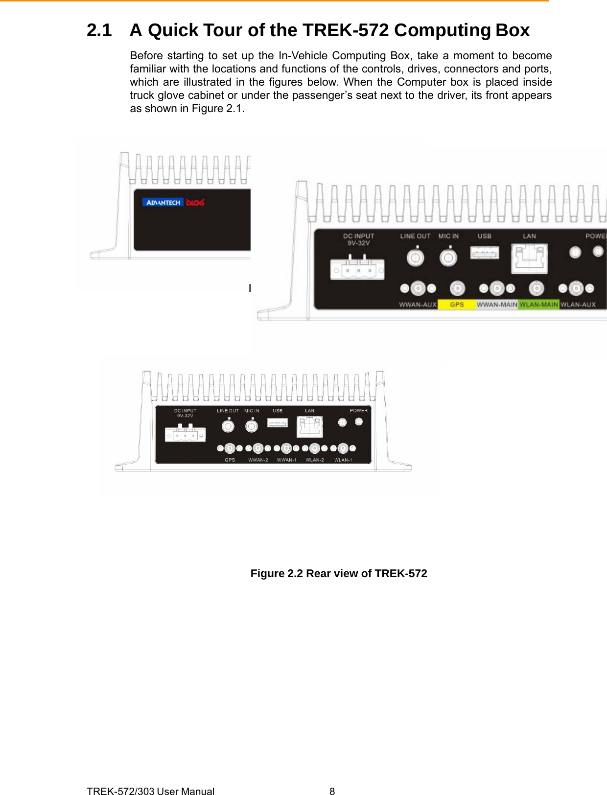 TREK-572/303 User Manual  82.1  A Quick Tour of the TREK-572 Computing Box Before starting to set up the In-Vehicle Computing Box, take a moment to become familiar with the locations and functions of the controls, drives, connectors and ports, which are illustrated in the figures below. When the Computer box is placed inside truck glove cabinet or under the passenger’s seat next to the driver, its front appears as shown in Figure 2.1.     Figure 2.1 Front view of TREK-572                 Figure 2.2 Rear view of TREK-572 