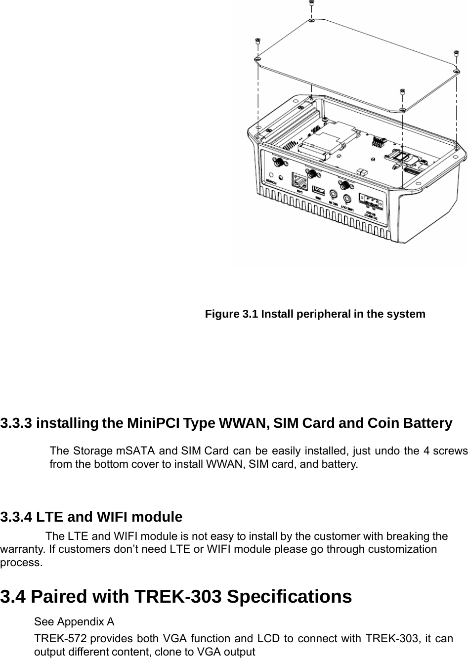     Figure 3.1 Install peripheral in the system 3.3.3 installing the MiniPCI Type WWAN, SIM Card and Coin BatteryThe Storage mSATA and SIM Card can be easily installed, just undo the 4 screws from the bottom cover to install WWAN, SIM card, and battery.   3.3.4 LTE and WIFI module The LTE and WIFI module is not easy to install by the customer with breaking the warranty. If customers don’t need LTE or WIFI module please go through customization process. 3.4 Paired with TREK-303 Specifications See Appendix A TREK-572 provides both VGA function and LCD to connect with TREK-303, it can output different content, clone to VGA output