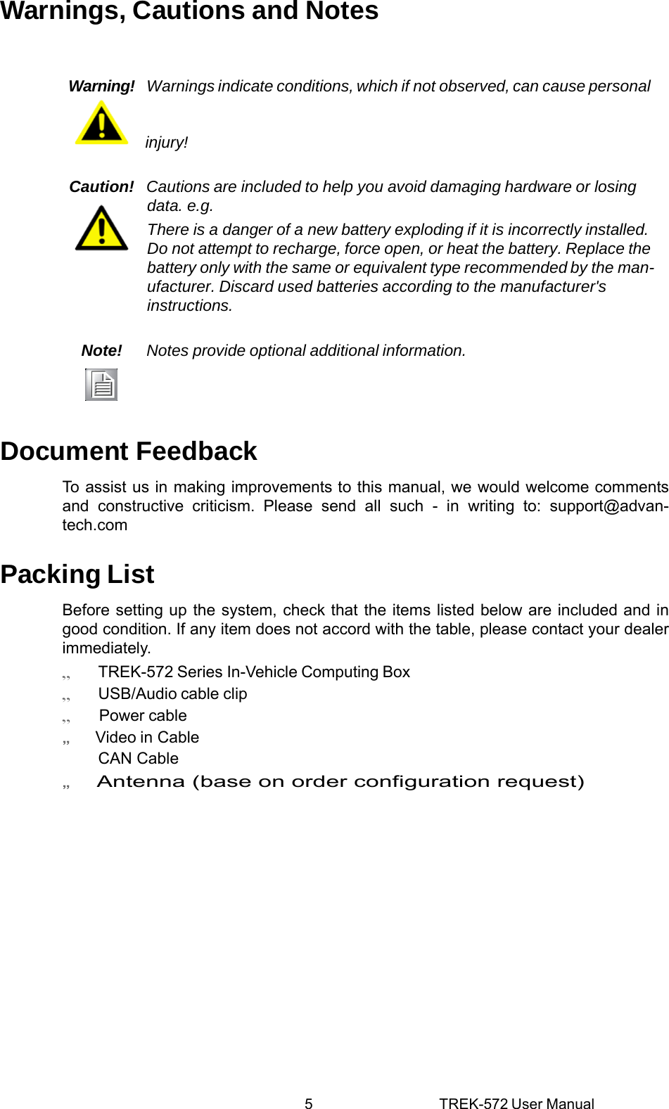 5 TREK-572 User Manual Warnings, Cautions and Notes Warning!  Warnings indicate conditions, which if not observed, can cause personal    injury! Caution!   Cautions are included to help you avoid damaging hardware or losing data. e.g. There is a danger of a new battery exploding if it is incorrectly installed. Do not attempt to recharge, force open, or heat the battery. Replace the battery only with the same or equivalent type recommended by the man- ufacturer. Discard used batteries according to the manufacturer&apos;s instructions. Note!  Notes provide optional additional information.  Document Feedback To assist us in making improvements to this manual, we would welcome comments and constructive criticism. Please send all such - in writing to: support@advan- tech.com Packing List Before setting up the system, check that the items listed below are included and in good condition. If any item does not accord with the table, please contact your dealer immediately.    TREK-572 Series In-Vehicle Computing Box    USB/Audio cable clip     Power cable „   Video in Cable         CAN Cable „    Antenna (base on order configuration request)  