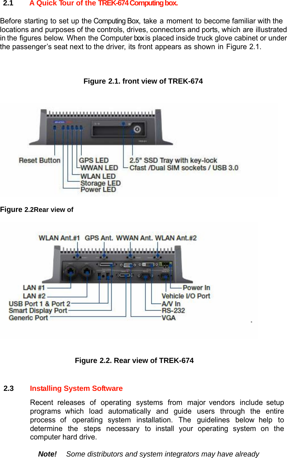 2.1  A Quick Tour of the TREK-674 Computing box.  Before starting to set up the Computing Box, take a moment to become familiar with the locations and purposes of the controls, drives, connectors and ports, which are illustrated in the figures below. When the Computer box is placed inside truck glove cabinet or under the passenger’s seat next to the driver, its front appears as shown in Figure 2.1.    Figure 2.1. front view of TREK-674     Figure 2.2Rear view of     Figure 2.2. Rear view of TREK-674   2.3  Installing System Software  Recent releases of operating systems from major vendors include setup programs which load automatically and guide users through the entire process of operating system installation. The guidelines below help to determine the steps necessary to install your operating system on the computer hard drive.  Note! Some distributors and system integrators may have already 