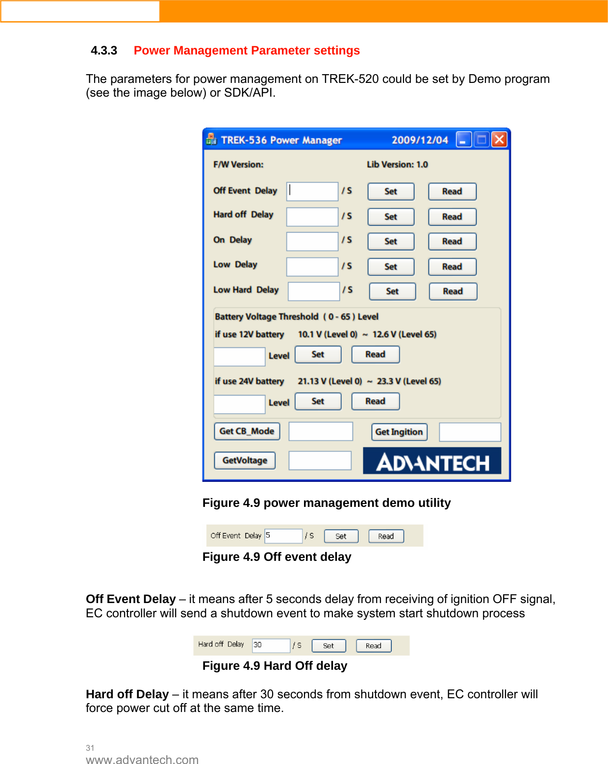  31 www.advantech.com  4.3.3 Power Management Parameter settings  The parameters for power management on TREK-520 could be set by Demo program (see the image below) or SDK/API.     Figure 4.9 power management demo utility   Figure 4.9 Off event delay   Off Event Delay – it means after 5 seconds delay from receiving of ignition OFF signal, EC controller will send a shutdown event to make system start shutdown process   Figure 4.9 Hard Off delay  Hard off Delay – it means after 30 seconds from shutdown event, EC controller will force power cut off at the same time.  