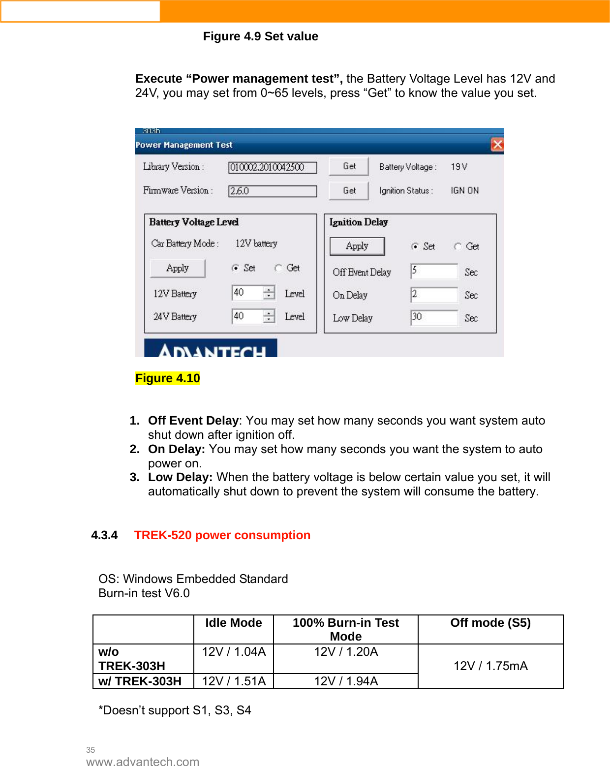  35 www.advantech.com Figure 4.9 Set value   Execute “Power management test”, the Battery Voltage Level has 12V and 24V, you may set from 0~65 levels, press “Get” to know the value you set.        Figure 4.10   1. Off Event Delay: You may set how many seconds you want system auto shut down after ignition off.   2. On Delay: You may set how many seconds you want the system to auto power on.   3. Low Delay: When the battery voltage is below certain value you set, it will automatically shut down to prevent the system will consume the battery.     4.3.4 TREK-520 power consumption   OS: Windows Embedded Standard Burn-in test V6.0   Idle Mode  100% Burn-in Test Mode  Off mode (S5) w/o TREK-303H  12V / 1.04A 12V / 1.20A w/ TREK-303H  12V / 1.51A 12V / 1.94A 12V / 1.75mA  *Doesn’t support S1, S3, S4  