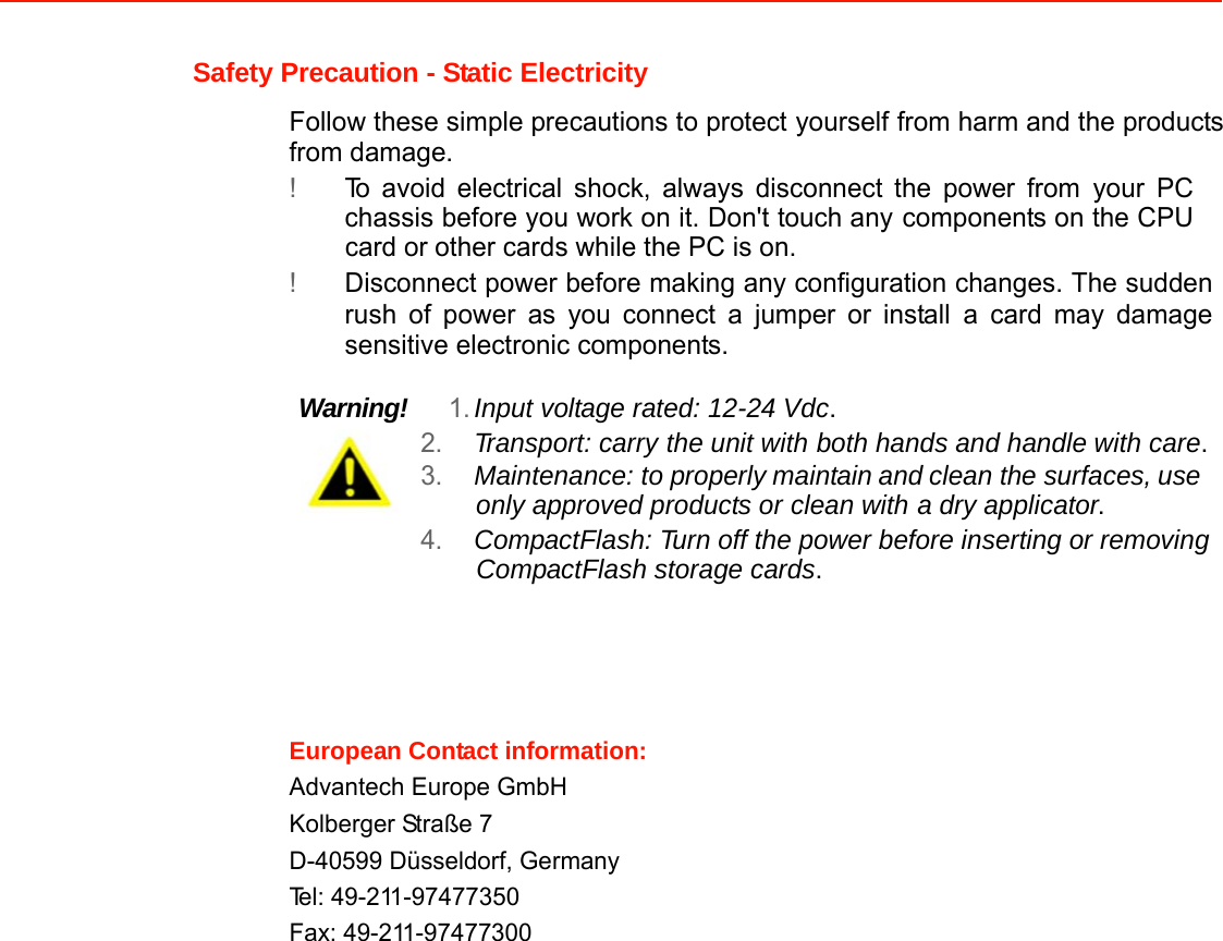 Safety Precaution - Static Electricity  Follow these simple precautions to protect yourself from harm and the products from damage. ! To avoid electrical shock, always disconnect the power from your PC chassis before you work on it. Don&apos;t touch any components on the CPU card or other cards while the PC is on. ! Disconnect power before making any configuration changes. The sudden rush of power as you connect a jumper or install a card may damage sensitive electronic components.   Warning!   1. Input voltage rated: 12-24 Vdc. 2. Transport: carry the unit with both hands and handle with care. 3. Maintenance: to properly maintain and clean the surfaces, use only approved products or clean with a dry applicator. 4. CompactFlash: Turn off the power before inserting or removing CompactFlash storage cards.       European Contact information:Advantech Europe GmbHKolberger Straße 7  D-40599 Düsseldorf, Germany  Tel: 49-211-97477350 Fax: 49-211-97477300                                    